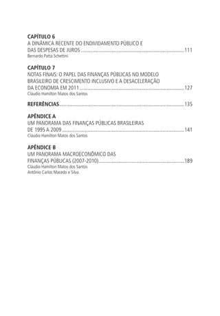 CAPÍTULO 6
A DINÂMICA RECENTE DO ENDIVIDAMENTO PÚBLICO E
DAS DESPESAS DE JUROS..............................................................................111
Bernardo Patta Schettini
CAPÍTULO 7
NOTAS FINAIS: O PAPEL DAS FINANÇAS PÚBLICAS NO MODELO
BRASILEIRO DE CRESCIMENTO INCLUSIVO E A DESACELERAÇÃO
DA ECONOMIA EM 2011...............................................................................127
Cláudio Hamilton Matos dos Santos
REFERÊNCIAS..............................................................................................135
APÊNDICE A
UM PANORAMA DAS FINANÇAS PÚBLICAS BRASILEIRAS
DE 1995 A 2009............................................................................................141
Cláudio Hamilton Matos dos Santos
APÊNDICE B
UM PANORAMA MACROECONÔMICO DAS
FINANÇAS PÚBLICAS (2007-2010).................................................................189
Cláudio Hamilton Matos dos Santos
Antônio Carlos Macedo e Silva
 