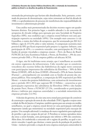99
A Dinâmica Recente dos Gastos Públicos Brasileiros (III): a retomada do investimento
público no Brasil e os desafios do padrão de financiamento
retomada das privatizações que haviam sido abandonadas. Seria, portanto, a reto-
mada do processo de desestatização, cujas raízes remontam ao final da década de
1980, e o aprofundamento do processo de transferência das responsabilidades do
investimento à administração privada?
Uma análise mais pormenorizada das decisões recentes sugere um quadro
bastante distinto. Em primeiro lugar, o modelo adotado é o de concessão de
aeroportos de elevado tráfego para operação por uma Sociedade de Propósito
Específico (SPE), mas estabelece que a empresa estatal Infraero terá uma par-
ticipação expressiva na sociedade (49%). Um exemplo mais concreto é o de
Guarulhos, o maior dos leilões de aeroportos, que foi arrematado por R$ 16,2
bilhões e ágio de 373,5% sobre o valor mínimo. A composição societária mais
provável da SPE que ficará responsável pelo projeto é a seguinte: Infraero, com
participação de 49%, e o consórcio vencedor, com participações de 37% dos
fundos de pensão vinculados a empresas estatais – Previ, do Banco do Brasil,
FUNCEF, da Caixa Econômica Federal, e Petros, da Petrobras –, 8% da cons-
trutora privada OAS, e 5% da empresa pública sul-africana ACSA.
A rigor, não há ineditismo neste arranjo, que é semelhante ao ocorrido
em outros segmentos da infraestrutura. Cabe recordar que os consórcios
vencedores dos recentes leilões das hidrelétricas da região norte contaram
com participações importantes das subsidiárias da Eletrobras – 50% de Belo
Monte (CHESF), 40% de Jirau (CHESF e Eletrosul) e 39% de Santo Antônio
(Furnas) –, principalmente em sociedade com os fundos de pensão das em-
presas públicas. Para exemplificar, a composição da SPE responsável por Belo
Monte – o maior dos projetos hidrelétricos, com estimativas de investimentos
para o período 2011-2014 que superam R$ 13 bilhões – caracteriza-se por
participações expressivas das subsidiárias da Eletrobras (50%) e dos fundos
de pensão Previ, Petros e FUNCEF (27,5%, considerando-se participações
diretas e indiretas por empresas controladas) e a sociedade minoritária das
empresas privadas (12,5%).
A decisão do governo, de criar uma nova estatal para participar do consórcio
de construção e operação do trem de alta velocidade (TAV), ligando o trajeto entre
a cidade do Rio de Janeiro e Campinas, também aponta para um arranjo em moldes
semelhantes, no qual a empresa estatal deverá ter uma participação individual
importante (ainda que minoritária) na sociedade responsável pela execução do
projeto. Um exemplo adicional é a mudança do marco regulatório para exploração
de petróleo e gás nos campos do pré-sal. A Petrobras se tornou operadora única
das áreas a serem licitadas, com participação não inferior a 30% dos consórcios.
Além disso, foi estabelecida a concessão sob o regime de partilha, na qual o con-
sórcio vencedor é aquele que destinar a maior parcela da produção de petróleo à
União – inclusive prevendo a criação de nova empresa estatal para comercializá-la
 