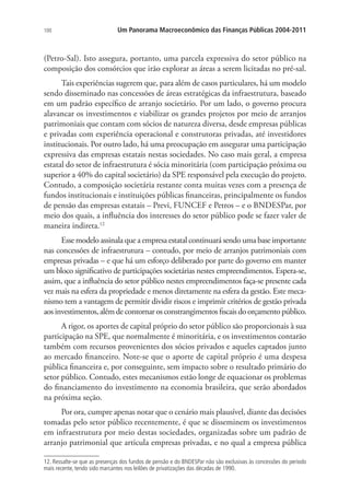 100 Um Panorama Macroeconômico das Finanças Públicas 2004-2011
(Petro-Sal). Isto assegura, portanto, uma parcela expressiva do setor público na
composição dos consórcios que irão explorar as áreas a serem licitadas no pré-sal.
Tais experiências sugerem que, para além de casos particulares, há um modelo
sendo disseminado nas concessões de áreas estratégicas da infraestrutura, baseado
em um padrão específico de arranjo societário. Por um lado, o governo procura
alavancar os investimentos e viabilizar os grandes projetos por meio de arranjos
patrimoniais que contam com sócios de natureza diversa, desde empresas públicas
e privadas com experiência operacional e construtoras privadas, até investidores
institucionais. Por outro lado, há uma preocupação em assegurar uma participação
expressiva das empresas estatais nestas sociedades. No caso mais geral, a empresa
estatal do setor de infraestrutura é sócia minoritária (com participação próxima ou
superior a 40% do capital societário) da SPE responsável pela execução do projeto.
Contudo, a composição societária restante conta muitas vezes com a presença de
fundos institucionais e instituições públicas financeiras, principalmente os fundos
de pensão das empresas estatais – Previ, FUNCEF e Petros – e o BNDESPar, por
meio dos quais, a influência dos interesses do setor público pode se fazer valer de
maneira indireta.12
Esse modelo assinala que a empresa estatal continuará sendo uma base importante
nas concessões de infraestrutura – contudo, por meio de arranjos patrimoniais com
empresas privadas – e que há um esforço deliberado por parte do governo em manter
um bloco significativo de participações societárias nestes empreendimentos. Espera-se,
assim, que a influência do setor público nestes empreendimentos faça-se presente cada
vez mais na esfera da propriedade e menos diretamente na esfera da gestão. Este meca-
nismo tem a vantagem de permitir dividir riscos e imprimir critérios de gestão privada
aosinvestimentos, alémdecontornar osconstrangimentosfiscaisdoorçamentopúblico.
A rigor, os aportes de capital próprio do setor público são proporcionais à sua
participação na SPE, que normalmente é minoritária, e os investimentos contarão
também com recursos provenientes dos sócios privados e aqueles captados junto
ao mercado financeiro. Note-se que o aporte de capital próprio é uma despesa
pública financeira e, por conseguinte, sem impacto sobre o resultado primário do
setor público. Contudo, estes mecanismos estão longe de equacionar os problemas
do financiamento do investimento na economia brasileira, que serão abordados
na próxima seção.
Por ora, cumpre apenas notar que o cenário mais plausível, diante das decisões
tomadas pelo setor público recentemente, é que se disseminem os investimentos
em infraestrutura por meio destas sociedades, organizadas sobre um padrão de
arranjo patrimonial que articula empresas privadas, e no qual a empresa pública
12. Ressalte-se que as presenças dos fundos de pensão e do BNDESPar não são exclusivas às concessões do período
mais recente, tendo sido marcantes nos leilões de privatizações das décadas de 1990.
 