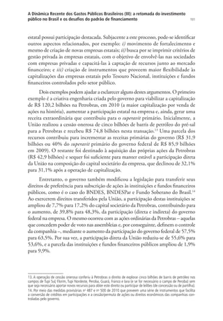 101
A Dinâmica Recente dos Gastos Públicos Brasileiros (III): a retomada do investimento
público no Brasil e os desafios do padrão de financiamento
estatal possui participação destacada. Subjacente a este processo, pode-se identificar
outros aspectos relacionados, por exemplo: i) movimento de fortalecimento e
mesmo de criação de novas empresas estatais; ii) busca por se imprimir critérios de
gestão privada às empresas estatais, com o objetivo de envolvê-las nas sociedades
com empresas privadas e capacitá-las à captação de recursos junto ao mercado
financeiro; e iii) criação de instrumentos que proveem maior flexibilidade às
capitalizações das empresas estatais pelo Tesouro Nacional, instituições e fundos
financeiros controlados pelo setor público.
Dois exemplos podem ajudar a esclarecer alguns destes argumentos. O primeiro
exemplo é a criativa engenharia criada pelo governo para viabilizar a capitalização
de R$ 120,2 bilhões na Petrobras, em 2010 (a maior capitalização por venda de
ações na história), aumentar a participação estatal na empresa e, ainda, gerar uma
receita extraordinária que contribuiu para o superavit primário. Inicialmente, a
União realizou a cessão onerosa de cinco bilhões de barris de petróleo do pré-sal
para a Petrobras e recebeu R$ 74,8 bilhões nesta transação.13
Uma parcela dos
recursos contribuiu para incrementar as receitas primárias do governo (R$ 31,9
bilhões ou 40% do superavit primário do governo federal de R$ 85,9 bilhões
em 2009). O restante foi destinado à aquisição das próprias ações da Petrobras
(R$ 42,9 bilhões) e sequer foi suficiente para manter estável a participação direta
da União na composição do capital societário da empresa, que declinou de 32,1%
para 31,1% após a operação de capitalização.
Entretanto, o governo também modificou a legislação para transferir seus
direitos de preferência para subscrição de ações às instituições e fundos financeiros
públicos, como é o caso do BNDES, BNDESPar e Fundo Soberano do Brasil.14
Ao exercerem direitos transferidos pela União, a participação destas instituições se
ampliou de 7,7% para 17,2% do capital societário da Petrobras, contribuindo para
o aumento, de 39,8% para 48,3%, da participação (direta e indireta) do governo
federal na empresa. O mesmo ocorreu com as ações ordinárias da Petrobras – aquelas
que concedem poder de voto nas assembleias e, por conseguinte, definem o controle
da companhia –, mediante o aumento da participação do governo federal de 57,5%
para 63,5%. Por sua vez, a participação direta da União reduziu-se de 55,6% para
53,6%, e a parcela das instituições e fundos financeiros públicos ampliou de 1,9%
para 9,9%.
13. A operação de cessão onerosa conferiu à Petrobras o direito de explorar cinco bilhões de barris de petróleo nos
campos de Tupi Sul, Florim, Tupi Nordeste, Peroba, Guará, Franco e Iara (e se for necessário o campo de Peroba) sem
que seja necessário aportar novos recursos para obter este direito ou participar de leilões (de concessão ou de partilha).
14. Por meio das medidas provisórias no
487 e no
500 de 2010 que preveem uma série de instrumentos que facilita
a conversão de créditos em participações e a cessão/permuta de ações ou direitos econômicos das companhias con-
troladas pelo governo.
 
