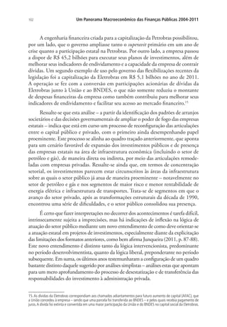 102 Um Panorama Macroeconômico das Finanças Públicas 2004-2011
A engenharia financeira criada para a capitalização da Petrobras possibilitou,
por um lado, que o governo ampliasse tanto o superavit primário em um ano de
crise quanto a participação estatal na Petrobras. Por outro lado, a empresa passou
a dispor de R$ 45,2 bilhões para executar seus planos de investimentos, além de
melhorar seus indicadores de endividamento e a capacidade da empresa de contrair
dívidas. Um segundo exemplo de uso pelo governo das flexibilizações recentes da
legislação foi a capitalização da Eletrobras em R$ 5,1 bilhões no ano de 2011.
A operação se fez com a conversão em participações acionárias de dívidas da
Eletrobras junto à União e ao BNDES, o que não somente reduziu o montante
de despesas financeiras da empresa como também contribuiu para melhorar seus
indicadores de endividamento e facilitar seu acesso ao mercado financeiro.15
Ressalte-se que esta análise – a partir da identificação dos padrões de arranjos
societários e das decisões governamentais de ampliar o poder de fogo das empresas
estatais – indica que está em curso um processo de reconfiguração das articulações
entre o capital público e privado, com o primeiro ainda desempenhando papel
proeminente. Este processo se alinha ao quadro traçado anteriormente, que aponta
para um cenário favorável de expansão dos investimentos públicos e de presença
das empresas estatais na área de infraestrutura econômica (incluindo o setor de
petróleo e gás), de maneira direta ou indireta, por meio das articulações remode-
ladas com empresas privadas. Ressalte-se ainda que, em termos de concentração
setorial, os investimentos parecem estar circunscritos às áreas da infraestrutura
sobre as quais o setor público já atua de maneira proeminente – notavelmente no
setor de petróleo e gás e nos segmentos de maior risco e menor rentabilidade de
energia elétrica e infraestrutura de transportes. Trata-se de segmentos em que o
avanço do setor privado, após as transformações estruturais da década de 1990,
encontrou uma série de dificuldades, e o setor público consolidou sua presença.
É certo que fazer interpretações no decorrer dos acontecimentos é tarefa difícil,
intrinsecamente sujeita a imprecisões, mas há indicações de inflexão na lógica de
atuação do setor público mediante um novo entendimento de como deve orientar-se
a atuação estatal em projetos de investimentos, especialmente diante da explicitação
das limitações dos formatos anteriores, como bem afirma Junqueira (2011, p. 87-88).
Este novo entendimento é distinto tanto da lógica intervencionista, predominante
no período desenvolvimentista, quanto da lógica liberal, preponderante no período
subsequente. Em suma, os últimos anos testemunharam a configuração de um quadro
bastante distinto daquele sugerido por análises simplistas – análises estas que apontam
para um mero aprofundamento do processo de desestatização e de transferência das
responsabilidades do investimento à administração privada.
15.As dívidas da Eletrobras correspondiam aos chamados adiantamentos para futuro aumento de capital (AFAC), que
a União concedeu à empresa – sendo que uma parcela foi transferida ao BNDES – e pelos quais recebia pagamento de
juros.A dívida foi extinta e convertida em uma maior participação da União e do BNDES no capital social da Eletrobras.
 