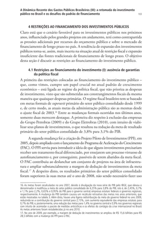 103
A Dinâmica Recente dos Gastos Públicos Brasileiros (III): a retomada do investimento
público no Brasil e os desafios do padrão de financiamento
4 RESTRIÇÕES AO FINANCIAMENTO DOS INVESTIMENTOS PÚBLICOS
Claro está que o cenário favorável para os investimentos públicos nos próximos
anos, influenciado pelos grandes projetos em andamento, terá como contrapartida
as pressões adicionais por recursos do orçamento público e sobre o mercado de
financiamento de longo prazo no país. A tendência de expansão dos investimentos
públicos torna-se, assim, mais incerta na situação atual de restrição fiscal e expansão
insuficiente das fontes tradicionais de financiamento de longo prazo. O objetivo
desta seção é discutir as restrições ao financiamento do investimento público.
4.1 Restrições ao financiamento do investimento (I): ausência de garantias
da política fiscal
A primeira das restrições colocadas ao financiamento do investimento público –
que, como vimos, cumpre um papel crucial no atual padrão de crescimento
econômico – está ligada ao regime da política fiscal, que não prioriza as despesas
de investimento, visto que são submetidas aos constrangimentos fiscais da mesma
maneira que quaisquer despesas primárias. O regime fiscal brasileiro tem se baseado
em metas formais de superavit primário do setor público consolidado desde 1999
e, de certo modo, as atuais metas da administração pública são as mesmas desde
o ajuste fiscal de 2003.16
Entre as mudanças formais ocorridas nos últimos anos,
somente duas merecem destaque. A primeira diz respeito à exclusão das empresas
do Grupo Petrobras (2009) e do Grupo Eletrobras (2010), com intuito de viabi-
lizar seus planos de investimentos, o que resultou na redução da meta de resultado
primário do setor público consolidado de 3,8% para 3,1% do PIB.
A segunda mudança foi a criação do Projeto Piloto de Investimentos (PPI), em
2005, depois ampliado com o lançamento do Programa de Aceleração do Crescimento
(PAC). O PPI serviu para introduzir a ideia de que alguns investimentos precisariam
receber um tratamento fiscal diferenciado, por ensejarem um processo virtuoso de
autofinanciamento e, por conseguinte, passíveis de serem abatidos da meta fiscal.
O PAC contribuiu ao deslanchar um conjunto de projetos na área de infraestru-
tura e ampliar substancialmente a margem de dedução de investimentos da meta
fiscal.17
A despeito disto, os resultados primários do setor público consolidado
foram superiores às suas metas até o ano de 2008, não sendo necessário fazer uso
16. As metas foram recalculadas no ano 2007, devido à divulgação da nova série do PIB pelo IBGE, que elevou o
denominador e modificou a meta do setor público consolidado de 4,25% para 3,8% do PIB; isto é, de 2,45%, 0,7%
e 1,1% para 2,2%, 0,65% e 0,95% do PIB para o governo central, empresas estatais federais e governos regionais,
respectivamente. A mudança do PIB também causou um recálculo retroativo das metas nos anos anteriores, que
estão mostradas na tabela 3. Além disto, houve uma ligeira redistribuição da meta do governo federal no ano 2009,
reduzindo-se a contribuição do governo central para 2,15%, com aumento equivalente das empresas estatais para
0,7% do PIB; e, posteriormente, uma redução das metas para 1,4% no governo central e 0,9% nos governos regionais
com intuito de acomodar o pacote de medidas anticíclicas e os efeitos do contágio da crise internacional no Brasil.
As metas anteriores foram restabelecidas já no ano 2010.
17. No ano de 2009, por exemplo, a margem de dedução de investimentos se ampliou de R$ 15,6 bilhões para R$
28,5 bilhões com a mudança do PPI para o PAC.
 