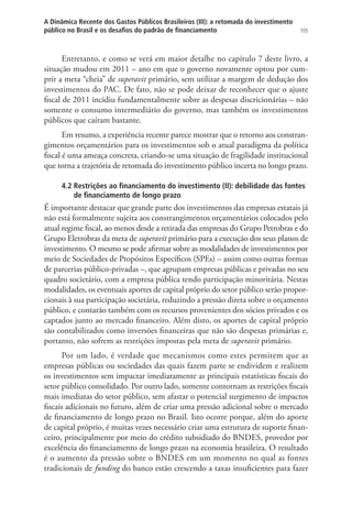 105
A Dinâmica Recente dos Gastos Públicos Brasileiros (III): a retomada do investimento
público no Brasil e os desafios do padrão de financiamento
Entretanto, e como se verá em maior detalhe no capítulo 7 deste livro, a
situação mudou em 2011 – ano em que o governo novamente optou por cum-
prir a meta “cheia” de superavit primário, sem utilizar a margem de dedução dos
investimentos do PAC. De fato, não se pode deixar de reconhecer que o ajuste
fiscal de 2011 incidiu fundamentalmente sobre as despesas discricionárias – não
somente o consumo intermediário do governo, mas também os investimentos
públicos que caíram bastante.
Em resumo, a experiência recente parece mostrar que o retorno aos constran-
gimentos orçamentários para os investimentos sob o atual paradigma da política
fiscal é uma ameaça concreta, criando-se uma situação de fragilidade institucional
que torna a trajetória de retomada do investimento público incerta no longo prazo.
4.2 Restrições ao financiamento do investimento (II): debilidade das fontes
de financiamento de longo prazo
É importante destacar que grande parte dos investimentos das empresas estatais já
não está formalmente sujeita aos constrangimentos orçamentários colocados pelo
atual regime fiscal, ao menos desde a retirada das empresas do Grupo Petrobras e do
Grupo Eletrobras da meta de superavit primário para a execução dos seus planos de
investimento. O mesmo se pode afirmar sobre as modalidades de investimentos por
meio de Sociedades de Propósitos Específicos (SPEs) – assim como outras formas
de parcerias público-privadas –, que agrupam empresas públicas e privadas no seu
quadro societário, com a empresa pública tendo participação minoritária. Nestas
modalidades, os eventuais aportes de capital próprio do setor público serão propor-
cionais à sua participação societária, reduzindo a pressão direta sobre o orçamento
público, e contarão também com os recursos provenientes dos sócios privados e os
captados junto ao mercado financeiro. Além disto, os aportes de capital próprio
são contabilizados como inversões financeiras que não são despesas primárias e,
portanto, não sofrem as restrições impostas pela meta de superavit primário.
Por um lado, é verdade que mecanismos como estes permitem que as
empresas públicas ou sociedades das quais fazem parte se endividem e realizem
os investimentos sem impactar imediatamente as principais estatísticas fiscais do
setor público consolidado. Por outro lado, somente contornam as restrições fiscais
mais imediatas do setor público, sem afastar o potencial surgimento de impactos
fiscais adicionais no futuro, além de criar uma pressão adicional sobre o mercado
de financiamento de longo prazo no Brasil. Isto ocorre porque, além do aporte
de capital próprio, é muitas vezes necessário criar uma estrutura de suporte finan-
ceiro, principalmente por meio do crédito subsidiado do BNDES, provedor por
excelência do financiamento de longo prazo na economia brasileira. O resultado
é o aumento da pressão sobre o BNDES em um momento no qual as fontes
tradicionais de funding do banco estão crescendo a taxas insuficientes para fazer
 