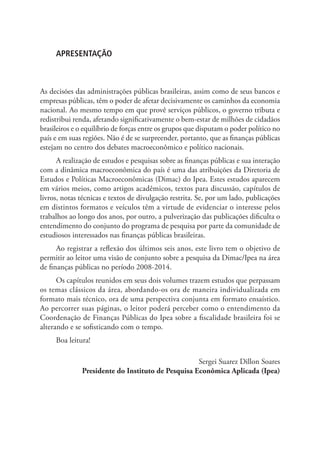 APRESENTAÇÃO
As decisões das administrações públicas brasileiras, assim como de seus bancos e
empresas públicas, têm o poder de afetar decisivamente os caminhos da economia
nacional. Ao mesmo tempo em que provê serviços públicos, o governo tributa e
redistribui renda, afetando significativamente o bem-estar de milhões de cidadãos
brasileiros e o equilíbrio de forças entre os grupos que disputam o poder político no
país e em suas regiões. Não é de se surpreender, portanto, que as finanças públicas
estejam no centro dos debates macroeconômico e político nacionais.
A realização de estudos e pesquisas sobre as finanças públicas e sua interação
com a dinâmica macroeconômica do país é uma das atribuições da Diretoria de
Estudos e Políticas Macroeconômicas (Dimac) do Ipea. Estes estudos aparecem
em vários meios, como artigos acadêmicos, textos para discussão, capítulos de
livros, notas técnicas e textos de divulgação restrita. Se, por um lado, publicações
em distintos formatos e veículos têm a virtude de evidenciar o interesse pelos
trabalhos ao longo dos anos, por outro, a pulverização das publicações dificulta o
entendimento do conjunto do programa de pesquisa por parte da comunidade de
estudiosos interessados nas finanças públicas brasileiras.
Ao registrar a reflexão dos últimos seis anos, este livro tem o objetivo de
permitir ao leitor uma visão de conjunto sobre a pesquisa da Dimac/Ipea na área
de finanças públicas no período 2008-2014.
Os capítulos reunidos em seus dois volumes trazem estudos que perpassam
os temas clássicos da área, abordando-os ora de maneira individualizada em
formato mais técnico, ora de uma perspectiva conjunta em formato ensaístico.
Ao percorrer suas páginas, o leitor poderá perceber como o entendimento da
Coordenação de Finanças Públicas do Ipea sobre a fiscalidade brasileira foi se
alterando e se sofisticando com o tempo.
Boa leitura!
Sergei Suarez Dillon Soares
Presidente do Instituto de Pesquisa Econômica Aplicada (Ipea)
 
