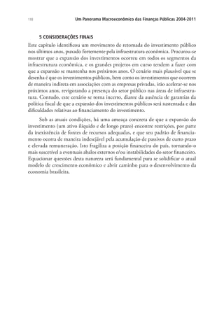 110 Um Panorama Macroeconômico das Finanças Públicas 2004-2011
5 CONSIDERAÇÕES FINAIS
Este capítulo identificou um movimento de retomada do investimento público
nos últimos anos, puxado fortemente pela infraestrutura econômica. Procurou-se
mostrar que a expansão dos investimentos ocorreu em todos os segmentos da
infraestrutura econômica, e os grandes projetos em curso tendem a fazer com
que a expansão se mantenha nos próximos anos. O cenário mais plausível que se
desenha é que os investimentos públicos, bem como os investimentos que ocorrem
de maneira indireta em associações com as empresas privadas, irão acelerar-se nos
próximos anos, revigorando a presença do setor público nas áreas de infraestru-
tura. Contudo, este cenário se torna incerto, diante da ausência de garantias da
política fiscal de que a expansão dos investimentos públicos será sustentada e das
dificuldades relativas ao financiamento do investimento.
Sob as atuais condições, há uma ameaça concreta de que a expansão do
investimento (um ativo ilíquido e de longo prazo) encontre restrições, por parte
da inexistência de fontes de recursos adequadas, e que seu padrão de financia-
mento ocorra de maneira indesejável pela acumulação de passivos de curto prazo
e elevada remuneração. Isto fragiliza a posição financeira do país, tornando-o
mais suscetível a eventuais abalos externos e/ou instabilidades do setor financeiro.
Equacionar questões desta natureza será fundamental para se solidificar o atual
modelo de crescimento econômico e abrir caminho para o desenvolvimento da
economia brasileira.
 