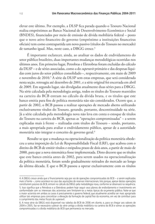 112 Um Panorama Macroeconômico das Finanças Públicas 2004-2011
elevar este último. Por exemplo, a DLSP fica parada quando o Tesouro Nacional
realiza empréstimos ao Banco Nacional de Desenvolvimento Econômico e Social
(BNDES), financiados por meio de emissão de dívida mobiliária federal – posto
que o novo ativo financeiro do governo (empréstimo a instituições financeiras
oficiais) tem como contrapartida um novo passivo (títulos do Tesouro no mercado)
de tamanho igual. Mas, neste caso, a DBGG cresce.4
É importante esclarecer, ainda, ao analisar os dados de endividamento do
setor público brasileiro, duas importantes mudanças metodológicas ocorridas nos
últimos anos. Em primeiro lugar, Petrobras e Eletrobras foram excluídas do cálculo
da DLSP – e de séries associadas, como a do superavit primário e das despesas líqui-
das com juros do setor público consolidado –, respectivamente, em maio de 2009
e novembro de 2010.5
A série da DLSP sem estas empresas, que será considerada
nesta seção, retroagiu até dezembro de 2001, e a série original foi encerrada em abril
de 2009. Em segundo lugar, são divulgadas atualmente duas séries para a DBGG.
Na série calculada pela metodologia antiga, todos os títulos do Tesouro mantidos
na carteira do BCB entram no cálculo da dívida bruta, e os títulos que este
banco emitia para fins de política monetária não são considerados. Ocorre que, a
partir de 2002, o BCB passou a realizar operações de mercado aberto utilizando
exclusivamente títulos do Tesouro, gerando, portanto, descontinuidade na série.
Já a série calculada pela metodologia nova não leva em conta o estoque de títulos
do Tesouro na carteira do BCB, apenas as “operações compromissadas” – a serem
explicadas mais à frente – realizadas com títulos do Tesouro – sendo, portanto,
a mais apropriada para avaliar o endividamento público, apesar de a autoridade
monetária não integrar o conceito de governo geral.6
Ressalte-se que a mudança na operacionalização da política monetária obede-
ceu a uma imposição da Lei de Responsabilidade Fiscal (LRF), que acabou com o
direito do BCB de emitir títulos e estipulou prazo de dois anos, a partir de maio de
2000, para que a nova sistemática fosse implementada. Disto decorre que os títulos
que este banco emitia antes de 2002, para serem usados na operacionalização
da política monetária, foram sendo gradualmente retirados do mercado ao longo
da última década. E que o BCB passou a operar exclusivamente com os títulos
4.A DBGG cresce ainda que o financiamento seja por via de operações compromissadas do BCB – a serem explicadas
mais à frente –, como acontece no caso das aquisições de reservas internacionais. Isto porque, apesar destas operações
constituírem passivo do BCB, entram no cálculo da DBGG pela metodologia nova, conforme se observará na sequência.
5. Isso significa que a Petrobras e a Eletrobras podem hoje seguir seus planos de endividamento e investimento em
conformidade com os interesses dos acionistas sem limitarem-se a metas típicas do orçamento público. Note-se que
o maior acionista em ambos os casos é precisamente o governo federal, que atualmente acredita ser mais apropriado
utilizar tais empresas para concretizar a elevação da formação de capital fixo da economia, em vez de contribuir para
o cumprimento das metas fiscais de superavit.
6. A nova série da DBGG está disponível nas tabelas do BCB de 2006 em diante, e, para se chegar aos valores de
2004 e 2005, faz-se necessário subtrair da série antiga a dívida mobiliária na carteira do BCB e somar as operações
compromissadas e a dívida mobiliária do BCB que permanecia no mercado.
 