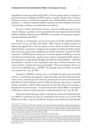 115A Dinâmica Recente do Endividamento Público e das Despesas de Juros
impedido de emitir seus títulos desde 2002, o Tesouro passou então a centralizar o
gerenciamento da totalidade das DPFs interna e externa. Desde então, o Tesouro
continua a acessar o mercado internacional, mas a dívida pública externa é pouco
expressiva – e, ademais, os passivos públicos externos são muito inferiores às reservas
internacionais, conforme será enfatizado mais adiante.9
No que se refere à dívida bruta interna, cabe notar desde logo que seu cres-
cimento durante o período se deveu principalmente ao comportamento da dívida
pública mobiliária federal interna (DPMFi) no mercado e das operações compro-
missadas realizadas pelo BCB.
Ressalte-se, inicialmente, que há crescimento da dívida mobiliária federal
interna de 5,11 p.p. do PIB, entre 2004 e 2006. Diante de saldos positivos no
balanço de pagamentos, o Tesouro passou a emitir títulos da dívida interna para
adquirir divisas e concretizar o programa de recompra de títulos da dívida externa,
bem como para quitar parte significativa da dívida contratual. A partir de 2007,
entretanto, a DPMFi para de aumentar. E tem forte queda em 2008, por conta da
crise financeira internacional – queda esta que ocorreu, em grande medida, porque o
mercado passou a exigir grandes deságios nos leilões de títulos públicos – sobretudo
de prefixados – durante a crise, impedindo, assim, que o Tesouro levantasse, a um
custo aceitável, o volume de recursos pretendido.10
Nos anos seguintes, observa-se
cenário de estabilidade para a DPMFi. No período como um todo, esta dívida
teve aumento de 2 p.p. do PIB.
Enquanto a DPMFi se elevou com a necessidade de quitar parte da dívida
externa, o crescimento das operações compromissadas está relacionado principal-
mente com a intensificação do ritmo de acumulação de reservas internacionais
pelo Banco Central do Brasil a partir de 2006. Isto porque, para conter a expansão
da base monetária, o BCB realiza operações de mercado aberto para enxugar a
liquidez do sistema financeiro.11
Em decorrência disto, desde 2006, o crescimento
verificado no volume total de operações compromissadas foi de 5 p.p. do PIB.
Outro fato importante que explica a elevação do volume de compromissadas
em 2008 foi a liberação de parte do compulsório dos bancos (cerca de R$ 100
bilhões) que reflete o que foi classificado na época como preferência pela liquidez
9. Atualmente, as emissões da DPF externa pautam-se por fatores qualitativos, objetivando obter ganhos líquidos em
valor presente (retirada de títulos acima da curva de juros considerada justa), adotar prazos de referência (benchmarks),
criar curva offshore em reais, melhorar a eficiência da curva de juros em dólares (recompra de títulos negociados no
mercado que não estão mais disponíveis para emissão primária), entre outros objetivos, como consolidar certos mercados
para os títulos públicos brasileiros (Carvalho e Morais, 2009).
10. Esse volume foi divulgado no Plano Anual de Financiamento (PAF) de 2008.
11. Interessante notar que a realização de compromissadas se torna desnecessária se o próprio Tesouro emite dívida
mobiliária com o objetivo de enxugar a liquidez da economia. O PAF 2012 prevê expansão da dívida mobiliária além das
necessidades líquidas de financiamento do Tesouro, o que tem relação com o auxílio à redução do excesso de liquidez
do sistema bancário. Tais emissões líquidas devem ter como contrapartida redução no volume de compromissadas.
(Brasil, 2012, p. 15).
 