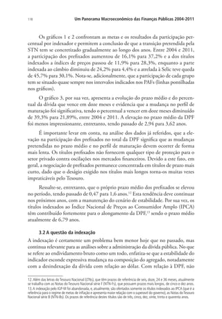 118 Um Panorama Macroeconômico das Finanças Públicas 2004-2011
Os gráficos 1 e 2 confrontam as metas e os resultados da participação per-
centual por indexador e permitem a conclusão de que a transição pretendida pela
STN tem se concretizado gradualmente ao longo dos anos. Entre 2004 e 2011,
a participação dos prefixados aumentou de 16,1% para 37,2% e a dos títulos
indexados a índices de preços passou de 11,9% para 28,3%, enquanto a parte
indexada ao câmbio diminuiu de 24,2% para 4,4% e a atrelada à Selic teve queda
de 45,7% para 30,1%. Nota-se, adicionalmente, que a participação de cada grupo
tem se situado quase sempre nos intervalos indicados nos PAFs (linhas pontilhadas
nos gráficos).
O gráfico 3, por sua vez, apresenta a evolução do prazo médio e do percen-
tual da dívida que vence em doze meses e evidencia que a mudança no perfil de
maturação foi significativa, tendo o percentual a vencer em doze meses diminuído
de 39,3% para 21,89%, entre 2004 e 2011. A elevação no prazo médio da DPF
foi menos impressionante, entretanto, tendo passado de 2,94 para 3,62 anos.
É importante levar em conta, na análise dos dados já referidos, que a ele-
vação na participação dos prefixados no total da DPF significa que as mudanças
pretendidas no prazo médio e no perfil de maturação devem ocorrer de forma
mais lenta. Os títulos prefixados não fornecem qualquer tipo de proteção para o
setor privado contra oscilações nos mercados financeiros. Devido a este fato, em
geral, a negociação de prefixados permanece concentrada em títulos de prazo mais
curto, dado que o deságio exigido nos títulos mais longos torna-os muitas vezes
impraticáveis pelo Tesouro.
Ressalte-se, entretanto, que o próprio prazo médio dos prefixados se elevou
no período, tendo passado de 0,47 para 1,6 anos.12
Esta tendência deve continuar
nos próximos anos, com a manutenção do cenário de estabilidade. Por sua vez, os
títulos indexados ao Índice Nacional de Preços ao Consumidor Amplo (IPCA)
têm contribuído fortemente para o alongamento da DPF,13
sendo o prazo médio
atualmente de 6,79 anos.
3.2 A questão da indexação
A indexação é certamente um problema bem menor hoje que no passado, mas
continua relevante para as análises sobre a administração da dívida pública. No que
se refere ao endividamento bruto como um todo, enfatiza-se que a estabilidade do
indicador esconde expressiva mudança na composição do agregado, notadamente
com a desindexação da dívida com relação ao dólar. Com relação à DPF, não
12.Além das letras do Tesouro Nacional (LTNs), que têm prazos de referência de seis, doze, 24 e 36 meses, atualmente
se trabalha com as Notas do Tesouro Nacional série F (NTN-Fs), que possuem prazos mais longos, de cinco e dez anos.
13.A indexação pelo IGP-M foi abandonada, e, atualmente, são ofertados somente os títulos indexados ao IPCA (que é a
referência para o regime de metas de inflação e apresenta maior relação com o superavit do governo),as Notas doTesouro
Nacional série B (NTN-Bs). Os prazos de referência destes títulos são de três, cinco, dez, vinte, trinta e quarenta anos.
 