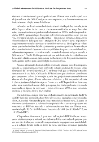 119A Dinâmica Recente do Endividamento Público e das Despesas de Juros
obstante o crescimento da parcela prefixada nos últimos anos, a indexação à taxa
de juros de um dia (Selic/Over) permanece expressiva, e o fato novo consiste na
indexação com relação à taxa de inflação.
A história estilizada antes da desindexação da dívida pública em relação ao
dólar é que cenários de incerteza – tais como os verificados ao longo das várias
crises internacionais na segunda metade da década de 1990 e na eleição presiden-
cial de 2002 – geravam fugas de capitais e desvalorização cambial, o que, por sua
vez, provocava um salto na dívida pública – pela simples conversão dos passivos
denominados em dólar para reais – e forçava o BCB a elevar os juros, impactando
negativamente o nível de atividade e elevando o serviço da dívida pública – duas
vezes, por via do câmbio e da Selic – justamente quando a capacidade de arrecadação
da economia diminuía. Isto caracterizava equilíbrio ruim para a economia brasileira,
sobretudo se o processo era realimentado em razão de risco de rolagem quando a
Selic crescia.14
Não há dúvida, portanto, de que a desindexação do endividamento
bruto com relação ao dólar, bem como a melhoria no perfil dos passivos externos,
tenha gerado ganhos para a estabilidade macroeconômica.
Quanto à indexação da dívida pública em relação à taxa de juros de curto prazo,
ressalte-se, inicialmente, que vem ocorrendo redução gradativa do peso das letras
financeiras do Tesouro Nacional (LFTs) na dívida total, que são títulos pós-fixados
remunerados à taxa Selic. Críticos das LFTs indicam que tais títulos contribuem
para perpetuar a cultura do overnight e, com isto, prejudicam o desenvolvimento
do mercado de capitais, além de reduzirem a eficácia da política monetária, devido
à obstrução do canal do efeito riqueza. Por sua vez, as LFTs possibilitam lidar com
crises a um custo fiscal menor, dado que o preço dos títulos prefixados tem queda
acentuada em épocas de incertezas – como ocorreu em 2008, o que, inclusive,
motivou o Tesouro a rever o PAF original.
De todo modo, cumpre notar que a redução gradativa da participação das LFTs
na DPF tem sido acompanhada de forte elevação nas operações compromissadas
do BCB, que são remuneradas pela Selic e têm duração muito curta. E, como se
observou anteriormente, o volume de compromissadas – que não aparecem nas
estatísticas da DPF em mercado – exibiu crescimento forte nos últimos anos,
tendo atingido R$ 341,88 bilhões em dezembro de 2011 (ou 8,25% do PIB, ou
18,32% da DPF).
Chegando-se, finalmente, à questão da indexação da DPF à inflação, cumpre
notar inicialmente que a rationale para indexar a dívida a um índice de preços é que,
em tese, isto sinaliza para o mercado compromisso de longo prazo com a estabilidade
e, se a inflação de fato oscila em torno da meta, tais títulos se tornam parecidos
14.Ver, por exemplo, os estudos de Blanchard (2004), Favero e Giavazzi (2004), Carneiro e Wu (2005), além de Santos
(2010) e Gonçalves e Guimarães (2011).
 