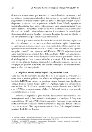 122 Um Panorama Macroeconômico das Finanças Públicas 2004-2011
de reservas internacionais que tornasse a economia brasileira menos suscetível
aos choques externos, aproveitando-se dos expressivos superavit no balanço de
pagamentos observados na maior parte do período. Em segundo lugar, à opção
do governo por tentar conter a apreciação cambial a fim de defender a produção
industrial doméstica. Estes fatores estão associados tanto à mudança favorável nos
termos de troca – por conta da aceleração no preço internacionais das commodities
discutida no capítulo 1 deste volume – quanto à manutenção de taxas de juros
domésticas relativamente elevadas – por conta do regime de metas de inflação –,
em ambiente marcado por farta liquidez internacional.
Afirmar que o crescimento dos ativos financeiros da União é implicação
direta do padrão recente de crescimento da economia não implica desconsiderar
os significativos custos associados a este crescimento. Estes últimos ocorrem por-
que as reservas cambiais (remuneradas às taxas de juros próximas de zero vigentes
nos países centrais)16
e os empréstimos da União ao BNDES (cuja remuneração
segue majoritariamente a Taxa de Juros de Longo Prazo – TJLP) têm remuneração
bastante inferior ao custo médio de captação destes recursos por meio da emissão
de títulos públicos. Ou seja, o custo fiscal da acumulação de haveres financeiros
pelo governo é função direta do diferencial de rendimento entre estes haveres e as
obrigações do governo. Este custo tem exibido certa rigidez mais recentemente,
como se observará na sequência.
4.1 Rigidezes na taxa nominal implícita de juros sobre a DLSP
Uma maneira de examinar a questão de como o diferencial de remuneração
entre ativos e passivos públicos tem afetado a dívida pública é por meio da taxa
implícita da DLSP, que consiste no quociente entre os fluxos de juros líquidos e o
estoque de dívida líquida do setor público.17
O gráfico 3 apresenta a trajetória da
taxa implícita da DLSP, assim como o comportamento do custo médio da DPF
e da DPFMi na comparação com a Selic. Os dados referem-se a taxas mensais
acumuladas em doze meses.
Observa-se, no gráfico 4, que a trajetória decididamente decrescente da Selic
ao longo dos ciclos de política monetária tem impactado, com alguma defasagem, o
custo médio da DPF e da DPMFi. Esta rigidez relativa é esperada porque mudanças
na Selic impactam de imediato apenas a remuneração da parcela da DPF indexada
à taxa de juros (as LFTs), enquanto o restante da dívida é afetado gradualmente,
no ritmo dos leilões do Tesouro.
16. Mais precisamente, a remuneração das reservas foi de 1,82%, em 2010, posto que cerca de 80% da carteira de
reservas internacionais estavam alocados em dívidas soberanas.Ver BCB (2011).
17. Gobetti e Schettini (2010) evidenciam a importância que decisões sobre a estrutura patrimonial exercem sobre o
custo implícito e a trajetória do endividamento público.
 