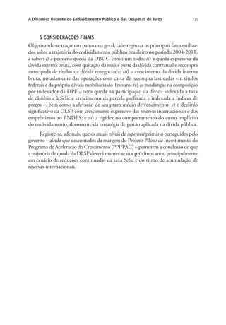 125A Dinâmica Recente do Endividamento Público e das Despesas de Juros
5 CONSIDERAÇÕES FINAIS
Objetivando-se traçar um panorama geral, cabe registrar os principais fatos estiliza-
dos sobre a trajetória do endividamento público brasileiro no período 2004-2011,
a saber: i) a pequena queda da DBGG como um todo; ii) a queda expressiva da
dívida externa bruta, com quitação da maior parte da dívida contratual e recompra
antecipada de títulos da dívida renegociada; iii) o crescimento da dívida interna
bruta, notadamente das operações com carta de recompra lastreadas em títulos
federais e da própria dívida mobiliária do Tesouro; iv) as mudanças na composição
por indexador da DPF – com queda na participação da dívida indexada à taxa
de câmbio e à Selic e crescimento da parcela prefixada e indexada a índices de
preços –, bem como a elevação de seu prazo médio de vencimento; v) o declínio
significativo da DLSP, com crescimento expressivo das reservas internacionais e dos
empréstimos ao BNDES; e vi) a rigidez no comportamento do custo implícito
do endividamento, decorrente da estratégia de gestão aplicada na dívida pública.
Registre-se, ademais, que os atuais níveis de superavit primário perseguidos pelo
governo – ainda que descontados da margem do Projeto-Piloto de Investimento do
Programa de Aceleração do Crescimento (PPI/PAC) – permitem a conclusão de que
a trajetória de queda da DLSP deverá manter-se nos próximos anos, principalmente
em cenário de reduções continuadas da taxa Selic e do ritmo de acumulação de
reservas internacionais.
 