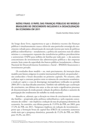 CAPÍTULO 7
NOTAS FINAIS: O PAPEL DAS FINANÇAS PÚBLICAS NO MODELO
BRASILEIRO DE CRESCIMENTO INCLUSIVO E A DESACELERAÇÃO
DA ECONOMIA EM 2011
Cláudio Hamilton Matos Santos1
Ao longo deste livro, argumentou-se que a dinâmica recente das finanças
públicas é simultaneamente causa e efeito de uma particular estratégia de cres-
cimento voltado para a dinamização do mercado interno por meio de políticas
públicas redistributivas – notadamente, a política de aumentos reais do salário
mínimo e a consequente expansão das transferências públicas previdenciárias
e assistenciais (TAPS) para milhões de famílias por todo país – e do aumento
concomitante do investimento das administrações públicas e das empresas
estatais, bem como da capacidade dos bancos públicos (notadamente, o Banco
Nacional de Desenvolvimento Econômico e Social – BNDES) financiarem o
investimento privado.
Os resultados desse modelo – ou, mais precisamente, da interação desse
modelo com fatores exógenos (o cenário internacional favorável, em particular) –
são conhecidos e foram discutidos no primeiro capítulo. No entanto, cabe
reafirmar aqui o contraste positivo entre os números do crescimento econômico,
a renda per capita e a taxa de desemprego metropolitano verificados no período
2004-2011 e nas duas décadas anteriores. Também vale sublinhar que a aceleração
do crescimento, nos últimos oito anos, se deu em meio a significativos processos
de desconcentração da renda pessoal, redução da pobreza absoluta e aumento da
participação dos rendimentos do trabalho na renda nacional.
Ressalte-se, ademais, que a elevação no ritmo de crescimento do consumo
das famílias – propiciada pelas políticas redistributivas e pela expansão conco-
mitante do crédito – não implicou a redução da taxa de poupança doméstica da
economia. Ao contrário, esta última passou de 15,95% do PIB, em 2003, para
17,2% do PIB, em 2011. Tampouco implicou em redução do investimento –
posto que a formação bruta de capital fixo (FBCF) da economia aumentou
ainda mais que a poupança doméstica, passando de 15,3% do PIB, em 2003,
para 19,3%, em 2011.
1.Técnico de Planejamento e Pesquisa da Diretoria de Estudos e Políticas Macroeconômicas (Dimac) do Ipea.
 
