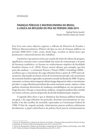 INTRODUÇÃO
FINANÇAS PÚBLICAS E MACROECONOMIA NO BRASIL:
A LÓGICA DA REFLEXÃO DO IPEA NO PERÍODO 2008-2014
Raphael Rocha Gouvêa1
Cláudio Hamilton Matos dos Santos2
Este livro tem como objetivo registrar a reflexão da Diretoria de Estudos e
Políticas Macroeconômicas (Dimac) do Ipea na área de finanças públicas no
período 2008-2014. Cabe, assim, desde logo, ressaltar as ideias-chave que
permearam o desenvolvimento dos trabalhos.
A primeira é que parecia existir, por ocasião do início do esforço de pesquisa,
significativo contraste entre a assertividade dos meios de comunicação e de parte
da literatura acadêmica e as lacunas no conhecimento empírico da fiscalidade
brasileira (Santos et al., 2010). Parece correto afirmar, por exemplo, que boa
parte dos analistas – e certamente Pastore e Pinotti (2006) e Giambiagi (2006) –
acreditava que o crescimento da carga tributária bruta a partir de 1999 estava di-
retamente relacionado aos baixos níveis de investimento privado e do crescimento
da economia brasileira registrados na primeira metade da década de 2000. À época,
entretanto, as únicas séries temporais oficiais longas disponíveis sobre o investimento
privado e a carga tributária provinham das contas nacionais anuais, sujeitas a várias
quebras estruturais decorrentes de mudanças metodológicas em sua apuração ao
longo dos anos. Daí que a crença desses analistas, conquanto pudesse fazer sentido
em termos teóricos, parecia desprovida da devida fundamentação empírica.
A segunda ideia-chave é que as dinâmicas das finanças públicas brasileiras
em geral, e da carga tributária em particular, deveriam necessariamente ser ana-
lisadas à luz das escolhas da sociedade expressadas na Constituição Federal de
1988. O fato de, naquele período, relativamente poucos analistas enfatizarem
devidamente o papel redistributivo da política fiscal parecia simultaneamente
1.Técnico de Planejamento e Pesquisa da Diretoria de Estudos e Pesquisas Macroeconômicas (Dimac) do Ipea.
Coordenador de Finanças Públicas da Dimac/Ipea entre 2012 e maio de 2014.
2. Técnico de Planejamento e Pesquisa da Dimac/Ipea. Coordenador de Finanças Públicas da Dimac/Ipea entre 2008
e 2012. Diretor de Estudos e Pesquisas Macroeconômicas entre 2012 e 2014.
 