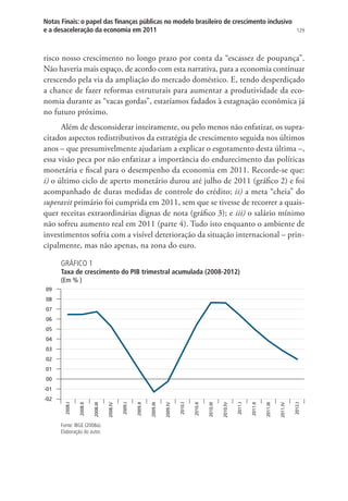 129
Notas Finais: o papel das finanças públicas no modelo brasileiro de crescimento inclusivo
e a desaceleração da economia em 2011
risco nosso crescimento no longo prazo por conta da “escassez de poupança”.
Não haveria mais espaço, de acordo com esta narrativa, para a economia continuar
crescendo pela via da ampliação do mercado doméstico. E, tendo desperdiçado
a chance de fazer reformas estruturais para aumentar a produtividade da eco-
nomia durante as “vacas gordas”, estaríamos fadados à estagnação econômica já
no futuro próximo.
Além de desconsiderar inteiramente, ou pelo menos não enfatizar, os supra-
citados aspectos redistributivos da estratégia de crescimento seguida nos últimos
anos – que presumivelmente ajudariam a explicar o esgotamento desta última –,
essa visão peca por não enfatizar a importância do endurecimento das políticas
monetária e fiscal para o desempenho da economia em 2011. Recorde-se que:
i) o último ciclo de aperto monetário durou até julho de 2011 (gráfico 2) e foi
acompanhado de duras medidas de controle do crédito; ii) a meta “cheia” do
superavit primário foi cumprida em 2011, sem que se tivesse de recorrer a quais-
quer receitas extraordinárias dignas de nota (gráfico 3); e iii) o salário mínimo
não sofreu aumento real em 2011 (parte 4). Tudo isto enquanto o ambiente de
investimentos sofria com a visível deterioração da situação internacional – prin-
cipalmente, mas não apenas, na zona do euro.
GRÁFICO 1
Taxa de crescimento do PIB trimestral acumulada (2008-2012)
(Em % )
-02
-01
00
01
02
03
04
05
06
07
08
09
2008.I
2008.II
2008.III
2008.IV
2009.I
2009.II
2009.III
2009.IV
2010.I
2010.II
2010.III
2010.IV
2011.I
2011.II
2011.III
2011.IV
2012.I
Fonte: IBGE (2008a).
Elaboração do autor.
 
