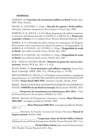 REFERÊNCIAS
ALMEIDA, M. O paradoxo do investimento público no Brasil. Brasília: Ipea,
2009. (Nota Técnica).
BACHA, E.; OLIVEIRA, L. (Orgs.). Mercado de capitais e dívida pública:
tributação, indexação, alongamento. Rio de Janeiro: Contra Capa, 2006.
BARBOSA, N. H.; SOUZA, J. A. P. A inflexão do governo Lula: política econômica,
crescimento e distribuição de renda. In: SADER, E.; GARCIA, M. A. Brasil, entre
o passado e o futuro. [s.l.]: Fundação Perseu Abramo; Boitempo Editorial, 2010.
BARROS, R. P. A efetividade do salário mínimo em comparação à do Programa
Bolsa Família como instrumento de redução da pobreza e da desigualdade. In:
BARROS, R. P.; FOGUEL, M.; ULYSSEA, G. (Orgs.). Desigualdade de renda
no Brasil: uma análise da queda recente. Brasília: Ipea, 2007.
BARROS, R. P.; FOGUEL, M.; ULYSSEA, G. (Orgs.). Desigualdade de renda
no Brasil: uma análise da queda recente. Brasília: Ipea, 2007.
BCB – BANCO CENTRAL BRASIL. Relatório de gestão das reservas inter-
nacionais. Brasília: BCB, jun. 2011. v. 3. 33 p.
BLANCHARD, O. Fiscal dominance and inflation targeting: lessons from
Brazil. Cambridge: NBER, 2004. 35 p. (Working Paper, n. 10.389).
BIELSCHOWSKY, R.; SOUZA, J. A. P. Evolução macroeconômica e estratégia de
desenvolvimento. In: CENTRO DE GESTÃO E ESTUDOS ESTRATÉGICOS
(CGEE). Projeto Brasil 2003-2010: trajetórias e desafios. Brasília, 2010.
BNDES – BANCO NACIONAL DE DESENVOLVIMENTO ECONÔMICO E
SOCIAL. O BNDES em um Brasil em transição. Rio de Janeiro: BNDES, 2010.
______. Perspectivas de investimentos em infraestrutura 2011-2014 – Visão
do Desenvolvimento. Rio de Janeiro: BNDES, fev. 2011.
BRASIL. Ministério do Planejamento, Orçamento e Gestão. Plano Plurianual
2004-2007: mensagem presidencial. Brasília, 2003.
______. ______. Plano Plurianual 2008-2011: mensagem presidencial. Brasília,
2007. v. I.
______. Ministério da Fazenda. Secretaria do Tesouro Nacional. Manual de
despesa nacional. Brasília, 2008.
______. ______. ______. Composição ótima da Dívida Pública Federal:
definição de uma referência de longo prazo. Brasília: Tesouro Nacional, 2011. 51 p.
______. ______. ______. Dívida Pública Federal: plano anual de financiamento
2012. Brasília: Tesouro Nacional, 2012. 28 p.
 