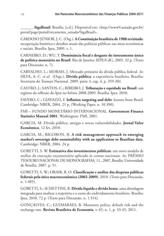 136 Um Panorama Macroeconômico das Finanças Públicas 2004-2011
______. SigaBrasil. Brasília, [s.d.]. Disponível em: http://www9.senado.gov.br/
portal/page/portal/orcamento_senado/SigaBrasil.
CARDOSO JÚNIOR, J. C. (Org.). A Constituição brasileira de 1988 revisitada:
recuperação histórica e desafios atuais das políticas públicas nas áreas econômicas
e sociais. Brasília: Ipea, 2009. v. 1.
CARNEIRO, D.; WU, T. Dominância fiscal e desgaste do instrumento único
de política monetária no Brasil. Rio de Janeiro: IEPE/CdG, 2005. 32 p. (Texto
para Discussão, n. 7).
CARVALHO, L.; MORAIS, J. Mercado primário da dívida pública federal. In:
SILVA, A. C. et al. (Orgs.). Dívida pública: a experiência brasileira. Brasília:
Secretaria do Tesouro Nacional. 2009. parte 3, cap. 4, p. 359-381.
CASTRO, J.; SANTOS, C.; RIBEIRO, J. Tributação e equidade no Brasil: um
registro da reflexão do Ipea no biênio 2008-2009. Brasília: Ipea, 2010.
FAVERO, C.; GIAVAZZI, F. Inflation targeting and debt: lessons from Brazil.
Cambridge: NBER, 2004. 21 p. (Working Paper, n. 10.390).
FMI – FUNDO MONETÁRIO INTERNACIONAL. Government Finance
Statistics Manual 2001. Washington: FMI, 2001.
GARCIA, M. Dívida pública: antigas e novas vulnerabilidades. Jornal Valor
Econômico, 12 fev. 2010.
GARCIA, M.; RIGOBON, R. A risk management approach to emerging
market’s sovereign debt sustainability with an application to Brazilian data.
Cambridge: NBER, 2004. 24 p.
GOBETTI, S. W. Estimativa dos investimentos públicos: um novo modelo de
análise da execução orçamentária aplicado às contas nacionais. In: PRÊMIO
TESOURO NACIONAL DE MONOGRAFIAS, 11., 2007, Brasília: Universidade
de Brasília. 2007. p. 51.
GOBETTI, S. W.; ORAIR, R. O. Classificação e análise das despesas públicas
federais pela ótica macroeconômica (2002-2009). 2010. (Texto para Discussão,
n. 1.485).
GOBETTI, S.; SCHETTINI, B. Dívida líquida e dívida bruta: uma abordagem
integrada para analisar a trajetória e o custo do endividamento brasileiro. Brasília:
Ipea, 2010. 72 p. (Texto para Discussão, n. 1.514).
GONÇALVES, C.; GUIMARÃES, B. Monetary policy, default risk and the
exchange rate. Revista Brasileira de Economia, v. 65, n. 1, p. 33-45, 2011.
 