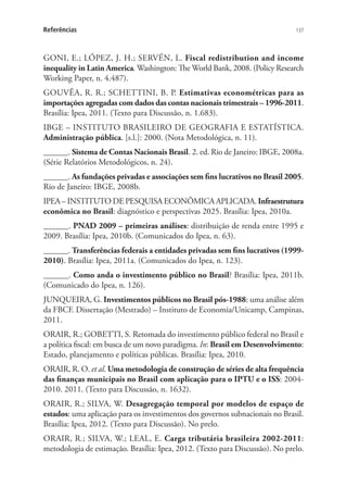 137Referências
GONI, E.; LÓPEZ, J. H.; SERVÉN, L. Fiscal redistribution and income
inequality in Latin America. Washington: The World Bank, 2008. (Policy Research
Working Paper, n. 4.487).
GOUVÊA, R. R.; SCHETTINI, B. P. Estimativas econométricas para as
importações agregadas com dados das contas nacionais trimestrais – 1996-2011.
Brasília: Ipea, 2011. (Texto para Discussão, n. 1.683).
IBGE – INSTITUTO BRASILEIRO DE GEOGRAFIA E ESTATÍSTICA.
Administração pública. [s.l.]: 2000. (Nota Metodológica, n. 11).
______. Sistema de Contas Nacionais Brasil. 2. ed. Rio de Janeiro: IBGE, 2008a.
(Série Relatórios Metodológicos, n. 24).
______. As fundações privadas e associações sem fins lucrativos no Brasil 2005.
Rio de Janeiro: IBGE, 2008b.
IPEA – INSTITUTO DE PESQUISA ECONÔMICA APLICADA. Infraestrutura
econômica no Brasil: diagnóstico e perspectivas 2025. Brasília: Ipea, 2010a.
______. PNAD 2009 – primeiras análises: distribuição de renda entre 1995 e
2009. Brasília: Ipea, 2010b. (Comunicados do Ipea, n. 63).
______. Transferências federais a entidades privadas sem fins lucrativos (1999-
2010). Brasília: Ipea, 2011a. (Comunicados do Ipea, n. 123).
______. Como anda o investimento público no Brasil? Brasília: Ipea, 2011b.
(Comunicado do Ipea, n. 126).
JUNQUEIRA, G. Investimentos públicos no Brasil pós-1988: uma análise além
da FBCF. Dissertação (Mestrado) – Instituto de Economia/Unicamp, Campinas,
2011.
ORAIR, R.; GOBETTI, S. Retomada do investimento público federal no Brasil e
a política fiscal: em busca de um novo paradigma. In: Brasil em Desenvolvimento:
Estado, planejamento e políticas públicas. Brasília: Ipea, 2010.
ORAIR, R. O. et al. Uma metodologia de construção de séries de alta frequência
das finanças municipais no Brasil com aplicação para o IPTU e o ISS: 2004-
2010. 2011. (Texto para Discussão, n. 1632).
ORAIR, R.; SILVA, W. Desagregação temporal por modelos de espaço de
estados: uma aplicação para os investimentos dos governos subnacionais no Brasil.
Brasília: Ipea, 2012. (Texto para Discussão). No prelo.
ORAIR, R.; SILVA, W.; LEAL, E. Carga tributária brasileira 2002-2011:
metodologia de estimação. Brasília: Ipea, 2012. (Texto para Discussão). No prelo.
 