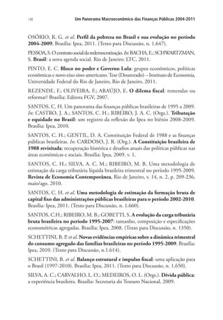 138 Um Panorama Macroeconômico das Finanças Públicas 2004-2011
OSÓRIO, R. G. et al. Perfil da pobreza no Brasil e sua evolução no período
2004-2009. Brasília: Ipea, 2011. (Texto para Discussão, n. 1.647).
PESSOA,S.Ocontratosocialdaredemocratização.In:BACHA,E.;SCHWARTZMAN,
S. Brasil: a nova agenda social. Rio de Janeiro: LTC, 2011.
PINTO, E. C. Bloco no poder e Governo Lula: grupos econômicos, políticas
econômicas e novo eixo sino-americano.Tese (Doutorado) – Instituto de Economia,
Universidade Federal do Rio de Janeiro, Rio de Janeiro, 2011.
REZENDE, F.; OLIVEIRA, F.; ARAÚJO, E. O dilema fiscal: remendar ou
reformar? Brasília: Editora FGV, 2007.
SANTOS, C. H. Um panorama das finanças públicas brasileiras de 1995 a 2009.
In: CASTRO, J. A.; SANTOS, C. H.; RIBEIRO, J. A. C. (Orgs.). Tributação
e equidade no Brasil: um registro da reflexão do Ipea no biênio 2008-2009.
Brasília: Ipea, 2010.
SANTOS, C. H.; GENTIL, D. A. Constituição Federal de 1988 e as finanças
públicas brasileiras. In: CARDOSO, J. R. (Org.). A Constituição brasileira de
1988 revisitada: recuperação histórica e desafios atuais das políticas públicas nas
áreas econômicas e sociais. Brasília: Ipea, 2009. v. 1.
SANTOS, C. H.; SILVA, A. C. M.; RIBEIRO, M. B. Uma metodologia de
estimação da carga tributária líquida brasileira trimestral no período 1995-2009.
Revista de Economia Contemporânea, Rio de Janeiro, v. 14, n. 2, p. 209-236,
maio/ago. 2010.
SANTOS, C. H. et al. Uma metodologia de estimação da formação bruta de
capital fixo das administrações públicas brasileiras para o período 2002-2010.
Brasília: Ipea, 2011. (Texto para Discussão, n. 1.660).
SANTOS, C.H.; RIBEIRO, M. B.; GOBETTI, S. A evolução da carga tributária
bruta brasileira no período 1995-2007: tamanho, composição e especificações
econométricas agregadas. Brasília: Ipea, 2008. (Texto para Discussão, n. 1350).
SCHETTINI, B. P. et al. Novas evidências empíricas sobre a dinâmica trimestral
do consumo agregado das famílias brasileiras no período 1995-2009. Brasília:
Ipea, 2010. (Texto para Discussão, n.1.614).
SCHETTINI, B. et al. Balanço estrutural e impulso fiscal: uma aplicação para
o Brasil (1997-2010). Brasília: Ipea, 2011. (Texto para Discussão, n. 1.650).
SILVA, A. C.; CARVALHO, L. O.; MEDEIROS, O. L. (Orgs.). Dívida pública:
a experiência brasileira. Brasília: Secretaria do Tesouro Nacional, 2009.
 
