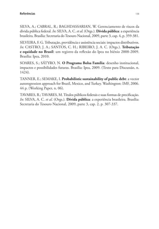 139Referências
SILVA, A.; CABRAL, R.; BAGHDASSARIAN, W. Gerenciamento de riscos da
dívida pública federal. In: SILVA, A. C. et al. (Orgs.). Dívida pública: a experiência
brasileira. Brasília: Secretaria doTesouro Nacional, 2009, parte 3, cap. 4, p. 359-381.
SILVEIRA, F. G.Tributação, previdência e assistência sociais: impactos distributivos.
In: CASTRO, J. A.; SANTOS, C. H.; RIBEIRO, J. A. C. (Orgs.). Tributação
e equidade no Brasil: um registro da reflexão do Ipea no biênio 2008-2009.
Brasília: Ipea, 2010.
SOARES, S.; SÁTYRO, N. O Programa Bolsa Família: desenho institucional,
impactos e possibilidades futuras. Brasília: Ipea, 2009. (Texto para Discussão, n.
1424).
TANNER, E.; SEMAKE, I. Probabilistic sustainability of public debt: a vector
autoregression approach for Brazil, Mexico, and Turkey. Washington: IMF, 2006.
44 p. (Working Paper, n. 06).
TAVARES, R.;TAVARES, M.Títulos públicos federais e suas formas de precificação.
In: SILVA, A. C. et al. (Orgs.). Dívida pública: a experiência brasileira. Brasília:
Secretaria do Tesouro Nacional, 2009, parte 3, cap. 2, p. 307-337.
 