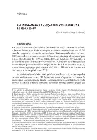 APÊNDICE A
UM PANORAMA DAS FINANÇAS PÚBLICAS BRASILEIRAS
DE 1995 A 20091,2
Cláudio Hamilton Matos dos Santos3
1 INTRODUÇÃO
Em 2008, as administrações públicas brasileiras – ou seja, a União, os 26 estados,
o Distrito Federal e os 5.563 municípios brasileiros – responderam por 15,7%
do valor agregado da economia, consumiram 19,6% do produto interno bruto
(PIB), arrecadaram aproximadamente 35% deste em tributos e “devolveram” para
o setor privado cerca de 14,5% do PIB na forma de benefícios previdenciários e
de assistência social (principalmente) e subsídios.4
Além disso, a dívida líquida das
administrações públicas brasileiras atingiu 43,2% do PIB em setembro de 2009,
e estas tiveram que pagar pouco menos de 5,4% do PIB em juros líquidos aos
detentores de títulos públicos em 2008.5
As decisões das administrações públicas brasileiras têm, assim, o poder
de afetar decisivamente tanto o PIB do próximo trimestre6
quanto o crescimento da
economia ao longo da próxima década7
– ao mesmo tempo que redistribuem renda
entre os cidadãos e afetam (e refletem) o equilíbrio de forças entre os grupos que
1. Este apêndice foi publicado originalmente em: Castro, J. A.; Santos, C. H. M.; Ribeiro, J. A. C. Tributação e equidade
no Brasil: um registro da reflexão do Ipea no biênio 2008-2009. Brasília: Ipea, 2010.
2. O autor agradece a Adolfo Sachsida, Ana Luíza Barbosa, Antonio Carlos Macedo e Silva, Carlos Mussi, Denise
Gentil, Geraldo Biasotto, Jorge Abrahão de Castro, José Aparecido Ribeiro, José Celso Cardoso Jr., José Roberto
Afonso, Manoel de Castro Pires, Mansueto Almeida, Marcelo Piancastelli de Siqueira, Marcio Bruno Ribeiro, Marco
Antônio Cavalcanti, Mário Jorge Mendonça, Napoleão Silva, Sergei Soares, Sérgio Gobetti e a participantes de
seminários no Ipea, Universidade de Brasília (UnB) e Universidade Estadual de Campinas (UNICAMP) por valiosas
contribuições feitas a versões preliminares deste texto. Naturalmente, o autor é o único responsável por todos os
erros e omissões remanescentes.
3.Técnico de Planejamento e Pesquisa da Diretoria de Estudos e Políticas Macroeconômicas (Dimac) do Ipea.
4. Os dados sobre o consumo do governo e sobre o peso das administrações públicas no valor agregado da economia
são relativos ao ano de 2008 e foram extraídos das Contas Nacionais Trimestrais publicadas pelo Instituto Brasileiro de
Geografia e Estatística (IBGE) em dezembro de 2009. Os dados sobre a carga tributária bruta e as “transferências
de assistência e previdência e subsídios” (TAPS) da economia são estimativas da Coordenação de Finanças Públicas do
Ipea para o ano de 2008. As metodologias utilizadas na construção das referidas estimativas podem ser encontradas
em Santos e Costa (2008) e Santos (2008). Todos os números apresentados neste apêndice refletem as informações
disponíveis até 15 de dezembro de 2009.Vários deles serão revistos após esta data.
5.Os dados sobre o tamanho e o custo da dívida líquida das administrações públicas são do Banco Central do Brasil (BCB).
6. Como ocorre, por exemplo, quando as administrações públicas adiantam seus cronogramas de gastos ou oferecem
isenções temporárias de tributos.
7. Como ocorre, por exemplo, quando as administrações públicas investem em infraestrutura econômica (transportes,
energia etc.) a fim de se viabilizar a expansão das atividades produtivas.
 
