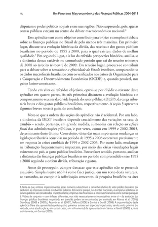 142 Um Panorama Macroeconômico das Finanças Públicas 2004-2011
disputam o poder político no país e em suas regiões. Não surpreende, pois, que as
contas públicas estejam no centro do debate macroeconômico nacional.8
Este apêndice tem como objetivo contribuir para o (rico e complexo) debate
sobre as finanças públicas no Brasil de pelo menos três maneiras. Em primeiro
lugar, discute-se a evolução histórica da dívida, das receitas e dos gastos públicos
brasileiros no período de 1995 a 2008, para o qual existem dados de melhor
qualidade.9
Em segundo lugar, e à luz da referida perspectiva histórica, analisa-se
a dinâmica destas variáveis no conturbado período que vai do terceiro trimestre
de 2008 ao terceiro trimestre de 2009. Em terceiro lugar, procura-se contribuir
para o debate sobre o tamanho e a efetividade do Estado brasileiro, comparando-se
os dados macrofiscais brasileiros com os verificados nos países da Organização para
a Cooperação e Desenvolvimento Econômico (OCDE) e, quando possível, nos
países latino-americanos.
Tendo em vista os referidos objetivos, optou-se por dividir o restante deste
apêndice em quatro partes. As três primeiras discutem a evolução histórica e o
comportamento recente da dívida líquida do setor público (DLSP), da carga tribu-
tária bruta e dos gastos públicos brasileiros, respectivamente. A seção 5 apresenta
algumas breves notas à guisa de conclusão.
Note-se que a ordem das seções do apêndice não é acidental. Por um lado,
a dinâmica da DLSP brasileira depende crucialmente das variações na taxa de
câmbio – sendo, portanto, em grande medida, autônoma em relação ao esforço
fiscal das administrações públicas, e por vezes, como em 1999 e 2002-2003,
determinante deste último. Com efeito, várias das mais importantes mudanças na
legislação tributária ocorridas no período de 1995 a 2008 ocorreram precisamente
em resposta às crises cambiais de 1999 e 2002-2003. Por outro lado, mudanças
na tributação frequentemente impactam, por meio das várias vinculações legais
existentes no país, o gasto público brasileiro. Parece fazer sentido, portanto, analisar
a dinâmica das finanças públicas brasileiras no período compreendido entre 1995
e 2008 seguindo a ordem dívida, tributação e gastos.
Antes de prosseguir, cumpre destacar que este apêndice não se pretende
exaustivo. Simplesmente não há como fazer justiça, em um texto desta natureza,
ao tamanho, ao escopo e à sofisticação crescentes da pesquisa brasileira na área
8. Note-se que, embora impressionantes, esses números subestimam o tamanho relativo do setor público brasileiro por
excluírem as empresas estatais e os bancos públicos. Isto ocorre porque, nas Contas Nacionais, as empresas estatais e os
bancos públicos são considerados,respectivamente,empresas não financeiras e empresas financeiras como outras quaisquer.
9. Visões de conjunto – com ênfases diferentes, mas não necessariamente incompatíveis entre si – da evolução das
finanças públicas brasileiras no período em questão podem ser encontradas, por exemplo, em Afonso et al. (2005),
Giambiagi (2006 e 2007b), Rezende et al. (2007), Velloso (2006) e Santos e Gentil (2009). A argumentação deste
apêndice difere das apresentadas pelos quatro primeiros autores em aspectos importantes, sendo muito próxima (na
verdade, uma atualização e, em certos casos, um refinamento) da apresentada em Santos e Gentil (2009) e, mais
sucintamente, em Santos (2009).
 