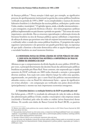 143Um Panorama das Finanças Públicas Brasileiras de 1995 a 2009
de finanças públicas.10
Pouca atenção é dada aqui, por exemplo, ao significativo
processo de aperfeiçoamento institucional na gestão das contas públicas brasileiras
verificado no período de 1995 a 200811
ou às complexidades e nuances do sistema
federativo brasileiro (e à distribuição das receitas públicas, atribuições e poder entre
União, estados e municípios).12
O apêndice ignora, ainda, o detalhe microeconômico –
e, por conseguinte, os graus de eficiência e eficácia – dos vários programas e políticas
públicas implementados no país durante o período em questão.13
Tais temas são muito
importantes, sem dúvida. Mas as crescentes especialização e sofisticação técnica da
literatura brasileira na área de finanças públicas apenas sublinham a importância
de esforços de síntese que permitam uma visão de conjunto (necessariamente agregada
e estilizada) sobre o estado das contas públicas brasileiras. O propósito das seções
seguintes é precisamente o de apresentar um quadro geral deste tipo, na esperança
de que ajude a iluminar a discussão democrática sobre as opções disponíveis para
a sociedade brasileira no atual momento histórico.
2 A MONTANHA RUSSA DA DÍVIDA LÍQUIDA DO SETOR PÚBLICO EM 2008
E 2009 VISTA EM PERSPECTIVA HISTÓRICA: A IMPORTÂNCIA DA TAXA DE
CÂMBIO NA DINÂMICA DA DLSP
Afirmou-se que o comportamento da dívida líquida do setor público (DLSP) foi,
por vezes, o principal determinante das decisões fiscais das administrações públicas
brasileiras no período pós-Plano Real. Neste contexto, não surpreende que o rápido
aumento da DLSP verificado em 2009 tenha chamado a atenção e preocupado
diversos analistas. Esta seção tem como objetivo lançar luz sobre estas questões,
argumentando, em particular, que o custo fiscal das políticas macroeconômicas
adotadas contra a crise no Brasil foi relativamente baixo – apesar de significativo
em termos absolutos – em comparação aos verificados nos países desenvolvidos
(principalmente) e mesmo nas mais importantes economias emergentes.
2.1 Conceitos básicos e a evolução histórica da DLSP no período pós-real
Em linhas gerais, a DLSP é o resultado da subtração do valor de todas as dívidas
das administrações públicas (União, estados e municípios) e das empresas estatais
(excluindo a Petrobras) pelo valor de todos os créditos (ativos financeiros) destas
últimas. De acordo com dados do Banco Central do Brasil (BCB), os passivos
10. Mesmo uma análise muito preliminar dos noventa trabalhos inscritos no XIV Prêmio Tesouro Nacional de 2009
basta para deixar isto claro.
11. Nesse período, testemunharam-se, entre outras coisas, a criação da Lei de Responsabilidade Fiscal e uma verdadeira
“explosão” na quantidade e na qualidade dos dados sobre as administrações públicas brasileiras. Giambiagi (2007b)
discute vários destes aperfeiçoamentos institucionais.
12. Rezende e Oliveira (2003) é uma contribuição importante sobre este tema.
13. Uma discussão mais detalhada e setorial das principais políticas públicas federais pode ser encontrada nos quatro
volumes do livro Brasil em Desenvolvimento: Estado, planejamento e políticas públicas, organizados por Cardoso Jr.
(2009) para o Ipea.
 