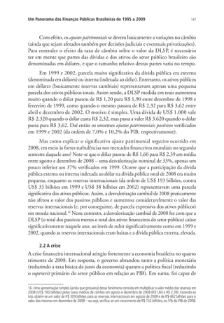 147Um Panorama das Finanças Públicas Brasileiras de 1995 a 2009
Com efeito, os ajustes patrimoniais se devem basicamente a variações no câmbio
(ainda que sejam afetados também por decisões judiciais e eventuais privatizações).
Para entender o efeito da taxa de câmbio sobre o valor da DLSP, é necessário
ter em mente que partes das dívidas e dos ativos do setor público brasileiro são
denominadas em dólares, e que o tamanho relativo destas partes varia no tempo.
Em 1999 e 2002, parcela muito significativa da dívida pública era externa
(denominada em dólares) ou interna (indexada ao dólar). Entretanto, os ativos públicos
em dólares (basicamente reservas cambiais) representavam apenas uma pequena
parcela dos ativos públicos totais. Assim sendo, a DLSP medida em reais aumentou
muito quando o dólar passou de R$ 1,20 para R$ 1,90 entre dezembro de 1998 e
fevereiro de 1999, como quando o mesmo passou de R$ 2,32 para R$ 3,62 entre
abril e dezembro de 2002. O motivo é simples. Uma dívida de US$ 1.000 vale
R$ 2.320 quando o dólar custa R$ 2,32, mas passa a valer R$ 3.620 quando o dólar
passa para R$ 3,62. Daí então os enormes ajustes patrimoniais positivos verificados
em 1999 e 2002 (da ordem de 7,0% e 10,2% do PIB, respectivamente).
Mas como explicar o significativo ajuste patrimonial negativo ocorrido em
2008, em meio às fortes turbulências nos mercados financeiros mundiais no segundo
semestre daquele ano? Note-se que o dólar passou de R$ 1,60 para R$ 2,39 em média
entre agosto e dezembro de 2008 – uma desvalorização nominal de 33%, apenas um
pouco inferior aos 37% verificados em 1999. Ocorre que a participação da dívida
pública externa ou interna indexada ao dólar na dívida pública total de 2008 era muito
pequena, enquanto as reservas internacionais (da ordem de US$ 193 bilhões, contra
US$ 33 bilhões em 1999 e US$ 38 bilhões em 2002) representavam uma parcela
significativa dos ativos públicos. Assim, a desvalorização cambial de 2008 praticamente
não afetou o valor dos passivos públicos e aumentou consideravelmente o valor das
reservas internacionais (e, por conseguinte, de parcela expressiva dos ativos públicos)
em moeda nacional.16
Neste contexto, a desvalorização cambial de 2008 fez com que a
DLSP (o total dos passivos menos o total dos ativos financeiros do setor público) caísse
significativamente naquele ano, ao invés de subir significativamente como em 1999 e
2002, quando as reservas internacionais eram baixas e a dívida pública externa, elevada.
2.2 A crise
A crise financeira internacional atingiu fortemente a economia brasileira no quarto
trimestre de 2008. Em resposta, o governo abrandou tanto a política monetária
(reduzindo a taxa básica de juros da economia) quanto a política fiscal (reduzindo
o superavit primário do setor público em relação ao PIB). Em suma, foi capaz de
16.Uma aproximação simples (ainda que grosseira) desse fenômeno consiste em multiplicar o valor médio das reservas em
2008 (US$ 193 bilhões) pelas taxas médias de câmbio em agosto e dezembro de 2008 (R$1,60 e R$ 2,39). Fazendo-se
isto, obtém-se um valor de R$ 309 bilhões para as reservas internacionais em agosto de 2008 e de R$ 462 bilhões para o
valor das mesmas em dezembro de 2008 – ou seja,verifica-se um crescimento de R$ 153 bilhões,ou 5% do PIB de 2008.
 