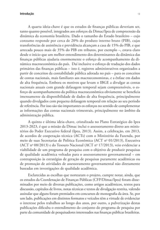 13Introdução
A quarta ideia-chave é que os estudos de finanças públicas deveriam ser,
tanto quanto possível, integrados aos esforços da Dimac/Ipea de compreensão da
dinâmica da economia brasileira. Dado o tamanho do Estado brasileiro – cujo
consumo responde por cerca de 20% do produto interno bruto (PIB), cujas
transferências de assistência e previdência alcançam a casa de 15% do PIB, e que
arrecada pouco mais de 35% do PIB em tributos, por exemplo –, estava claro
desde o início que um melhor entendimento dos determinantes da dinâmica das
finanças públicas ajudaria enormemente o esforço de acompanhamento da di-
nâmica macroeconômica do país. Daí inclusive o esforço de tradução dos dados
primários das finanças públicas – isto é, registros administrativos organizados a
partir de conceitos da contabilidade pública adotada no país – para os conceitos
de contas nacionais, mais familiares aos macroeconomistas, e a ênfase em dados
de alta frequência. Embora os motivos que levam o IBGE a divulgar as contas
nacionais anuais com grande defasagem temporal sejam compreensíveis, o es-
forço de acompanhamento da política macroeconômica obviamente se beneficia
imensamente da disponibilidade de dados de alta frequência, principalmente
quando divulgados com pequena defasagem temporal em relação ao seu período
de referência. Por isso são tão importantes os esforços no sentido de complementar
as informações das contas nacionais trimestrais, principalmente no âmbito da
administração pública.
A quinta e última ideia-chave, cristalizada no Plano Estratégico do Ipea
2013-2023, é que a missão da Dimac inclui o assessoramento direto aos minis-
térios do Poder Executivo federal (Ipea, 2013). Assim, a celebração, em 2013,
de acordos de cooperação técnica (ACTs) com o Ministério da Fazenda, por
meio de suas Secretarias de Política Econômica (ACT no
01/2013), Executiva
(ACT no
08/2013) e do Tesouro Nacional (ACT no
17/2013), veio evidenciar a
viabilidade de um programa de pesquisa com o objetivo de produzir pesquisas
de qualidade acadêmica voltadas para o assessoramento governamental – em
contraposição às estratégias de geração de pesquisas puramente acadêmicas ou
de promoção de atividades de assessoramento governamental não diretamente
baseadas em investigações de qualidade acadêmica.
Esclarecidas as escolhas que nortearam o projeto, cumpre notar, ainda, que
os estudos da Coordenação de Finanças Públicas (CFP/Dimac/Ipea) foram disse-
minados por meio de diversas publicações, como artigos acadêmicos, textos para
discussão, capítulos de livros, notas técnicas e textos de divulgação restrita, valendo
assinalar que alguns foram premiados em concursos de monografia da área. Se, por
um lado, publicações em distintos formatos e veículos têm a virtude de evidenciar
o interesse pelos trabalhos ao longo dos anos, por outro, a pulverização destas
publicações dificulta o entendimento do conjunto do programa de pesquisa por
parte da comunidade de pesquisadores interessados nas finanças públicas brasileiras.
 