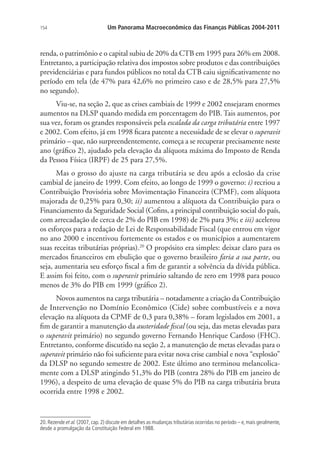 154 Um Panorama Macroeconômico das Finanças Públicas 2004-2011
renda, o patrimônio e o capital subiu de 20% da CTB em 1995 para 26% em 2008.
Entretanto, a participação relativa dos impostos sobre produtos e das contribuições
previdenciárias e para fundos públicos no total da CTB caiu significativamente no
período em tela (de 47% para 42,6% no primeiro caso e de 28,5% para 27,5%
no segundo).
Viu-se, na seção 2, que as crises cambiais de 1999 e 2002 ensejaram enormes
aumentos na DLSP quando medida em porcentagem do PIB. Tais aumentos, por
sua vez, foram os grandes responsáveis pela escalada da carga tributária entre 1997
e 2002. Com efeito, já em 1998 ficara patente a necessidade de se elevar o superavit
primário – que, não surpreendentemente, começa a se recuperar precisamente neste
ano (gráfico 2), ajudado pela elevação da alíquota máxima do Imposto de Renda
da Pessoa Física (IRPF) de 25 para 27,5%.
Mas o grosso do ajuste na carga tributária se deu após a eclosão da crise
cambial de janeiro de 1999. Com efeito, ao longo de 1999 o governo: i) recriou a
Contribuição Provisória sobre Movimentação Financeira (CPMF), com alíquota
majorada de 0,25% para 0,30; ii) aumentou a alíquota da Contribuição para o
Financiamento da Seguridade Social (Cofins, a principal contribuição social do país,
com arrecadação de cerca de 2% do PIB em 1998) de 2% para 3%; e iii) acelerou
os esforços para a redação de Lei de Responsabilidade Fiscal (que entrou em vigor
no ano 2000 e incentivou fortemente os estados e os municípios a aumentarem
suas receitas tributárias próprias).20
O propósito era simples: deixar claro para os
mercados financeiros em ebulição que o governo brasileiro faria a sua parte, ou
seja, aumentaria seu esforço fiscal a fim de garantir a solvência da dívida pública.
E assim foi feito, com o superavit primário saltando de zero em 1998 para pouco
menos de 3% do PIB em 1999 (gráfico 2).
Novos aumentos na carga tributária – notadamente a criação da Contribuição
de Intervenção no Domínio Econômico (Cide) sobre combustíveis e a nova
elevação na alíquota da CPMF de 0,3 para 0,38% – foram legislados em 2001, a
fim de garantir a manutenção da austeridade fiscal (ou seja, das metas elevadas para
o superavit primário) no segundo governo Fernando Henrique Cardoso (FHC).
Entretanto, conforme discutido na seção 2, a manutenção de metas elevadas para o
superavit primário não foi suficiente para evitar nova crise cambial e nova “explosão”
da DLSP no segundo semestre de 2002. Este último ano terminou melancolica-
mente com a DLSP atingindo 51,3% do PIB (contra 28% do PIB em janeiro de
1996), a despeito de uma elevação de quase 5% do PIB na carga tributária bruta
ocorrida entre 1998 e 2002.
20. Rezende et al. (2007, cap. 2) discute em detalhes as mudanças tributárias ocorridas no período – e, mais geralmente,
desde a promulgação da Constituição Federal em 1988.
 