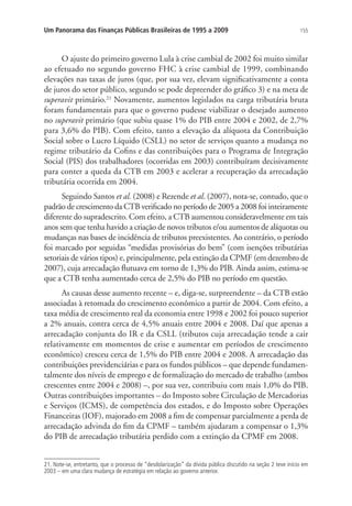 155Um Panorama das Finanças Públicas Brasileiras de 1995 a 2009
O ajuste do primeiro governo Lula à crise cambial de 2002 foi muito similar
ao efetuado no segundo governo FHC à crise cambial de 1999, combinando
elevações nas taxas de juros (que, por sua vez, elevam significativamente a conta
de juros do setor público, segundo se pode depreender do gráfico 3) e na meta de
superavit primário.21
Novamente, aumentos legislados na carga tributária bruta
foram fundamentais para que o governo pudesse viabilizar o desejado aumento
no superavit primário (que subiu quase 1% do PIB entre 2004 e 2002, de 2,7%
para 3,6% do PIB). Com efeito, tanto a elevação da alíquota da Contribuição
Social sobre o Lucro Líquido (CSLL) no setor de serviços quanto a mudança no
regime tributário da Cofins e das contribuições para o Programa de Integração
Social (PIS) dos trabalhadores (ocorridas em 2003) contribuíram decisivamente
para conter a queda da CTB em 2003 e acelerar a recuperação da arrecadação
tributária ocorrida em 2004.
Seguindo Santos et al. (2008) e Rezende et al. (2007), nota-se, contudo, que o
padrão de crescimento da CTB verificado no período de 2005 a 2008 foi inteiramente
diferente do supradescrito. Com efeito, a CTB aumentou consideravelmente em tais
anos sem que tenha havido a criação de novos tributos e/ou aumentos de alíquotas ou
mudanças nas bases de incidência de tributos preexistentes. Ao contrário, o período
foi marcado por seguidas “medidas provisórias do bem” (com isenções tributárias
setoriais de vários tipos) e, principalmente, pela extinção da CPMF (em dezembro de
2007), cuja arrecadação flutuava em torno de 1,3% do PIB. Ainda assim, estima-se
que a CTB tenha aumentado cerca de 2,5% do PIB no período em questão.
As causas desse aumento recente – e, diga-se, surpreendente – da CTB estão
associadas à retomada do crescimento econômico a partir de 2004. Com efeito, a
taxa média de crescimento real da economia entre 1998 e 2002 foi pouco superior
a 2% anuais, contra cerca de 4,5% anuais entre 2004 e 2008. Daí que apenas a
arrecadação conjunta do IR e da CSLL (tributos cuja arrecadação tende a cair
relativamente em momentos de crise e aumentar em períodos de crescimento
econômico) cresceu cerca de 1,5% do PIB entre 2004 e 2008. A arrecadação das
contribuições previdenciárias e para os fundos públicos – que depende fundamen-
talmente dos níveis de emprego e de formalização do mercado de trabalho (ambos
crescentes entre 2004 e 2008) –, por sua vez, contribuiu com mais 1,0% do PIB.
Outras contribuições importantes – do Imposto sobre Circulação de Mercadorias
e Serviços (ICMS), de competência dos estados, e do Imposto sobre Operações
Financeiras (IOF), majorado em 2008 a fim de compensar parcialmente a perda de
arrecadação advinda do fim da CPMF – também ajudaram a compensar o 1,3%
do PIB de arrecadação tributária perdido com a extinção da CPMF em 2008.
21. Note-se, entretanto, que o processo de “desdolarização” da dívida pública discutido na seção 2 teve início em
2003 – em uma clara mudança de estratégia em relação ao governo anterior.
 