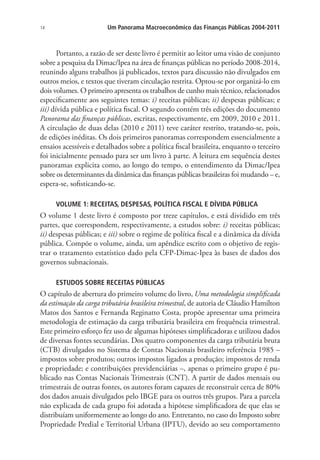 14 Um Panorama Macroeconômico das Finanças Públicas 2004-2011
Portanto, a razão de ser deste livro é permitir ao leitor uma visão de conjunto
sobre a pesquisa da Dimac/Ipea na área de finanças públicas no período 2008-2014,
reunindo alguns trabalhos já publicados, textos para discussão não divulgados em
outros meios, e textos que tiveram circulação restrita. Optou-se por organizá-lo em
dois volumes. O primeiro apresenta os trabalhos de cunho mais técnico, relacionados
especificamente aos seguintes temas: i) receitas públicas; ii) despesas públicas; e
iii) dívida pública e política fiscal. O segundo contém três edições do documento
Panorama das finanças públicas, escritas, respectivamente, em 2009, 2010 e 2011.
A circulação de duas delas (2010 e 2011) teve caráter restrito, tratando-se, pois,
de edições inéditas. Os dois primeiros panoramas correspondem essencialmente a
ensaios acessíveis e detalhados sobre a política fiscal brasileira, enquanto o terceiro
foi inicialmente pensado para ser um livro à parte. A leitura em sequência destes
panoramas explicita como, ao longo do tempo, o entendimento da Dimac/Ipea
sobre os determinantes da dinâmica das finanças públicas brasileiras foi mudando – e,
espera-se, sofisticando-se.
VOLUME 1: RECEITAS, DESPESAS, POLÍTICA FISCAL E DÍVIDA PÚBLICA
O volume 1 deste livro é composto por treze capítulos, e está dividido em três
partes, que correspondem, respectivamente, a estudos sobre: i) receitas públicas;
ii) despesas públicas; e iii) sobre o regime de política fiscal e a dinâmica da dívida
pública. Compõe o volume, ainda, um apêndice escrito com o objetivo de regis-
trar o tratamento estatístico dado pela CFP-Dimac-Ipea às bases de dados dos
governos subnacionais.
ESTUDOS SOBRE RECEITAS PÚBLICAS
O capítulo de abertura do primeiro volume do livro, Uma metodologia simplificada
da estimação da carga tributária brasileira trimestral, de autoria de Cláudio Hamilton
Matos dos Santos e Fernanda Reginatto Costa, propõe apresentar uma primeira
metodologia de estimação da carga tributária brasileira em frequência trimestral.
Este primeiro esforço fez uso de algumas hipóteses simplificadoras e utilizou dados
de diversas fontes secundárias. Dos quatro componentes da carga tributária bruta
(CTB) divulgados no Sistema de Contas Nacionais brasileiro referência 1985 –
impostos sobre produtos; outros impostos ligados a produção; impostos de renda
e propriedade; e contribuições previdenciárias –, apenas o primeiro grupo é pu-
blicado nas Contas Nacionais Trimestrais (CNT). A partir de dados mensais ou
trimestrais de outras fontes, os autores foram capazes de reconstruir cerca de 80%
dos dados anuais divulgados pelo IBGE para os outros três grupos. Para a parcela
não explicada de cada grupo foi adotada a hipótese simplificadora de que elas se
distribuíam uniformemente ao longo do ano. Entretanto, no caso do Imposto sobre
Propriedade Predial e Territorial Urbana (IPTU), devido ao seu comportamento
 