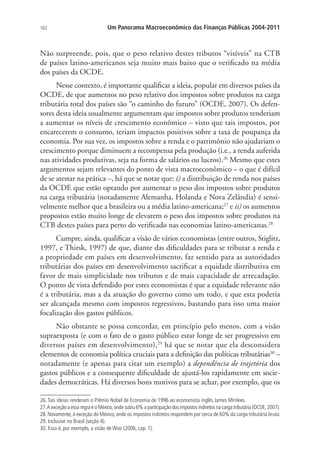 162 Um Panorama Macroeconômico das Finanças Públicas 2004-2011
Não surpreende, pois, que o peso relativo destes tributos “visíveis” na CTB
de países latino-americanos seja muito mais baixo que o verificado na média
dos países da OCDE.
Nesse contexto, é importante qualificar a ideia, popular em diversos países da
OCDE, de que aumentos no peso relativo dos impostos sobre produtos na carga
tributária total dos países são “o caminho do futuro” (OCDE, 2007). Os defen-
sores desta ideia usualmente argumentam que impostos sobre produtos tenderiam
a aumentar os níveis de crescimento econômico – visto que tais impostos, por
encarecerem o consumo, teriam impactos positivos sobre a taxa de poupança da
economia. Por sua vez, os impostos sobre a renda e o patrimônio não ajudariam o
crescimento porque diminuem a recompensa pela produção (i.e., a renda auferida
nas atividades produtivas, seja na forma de salários ou lucros).26
Mesmo que estes
argumentos sejam relevantes do ponto de vista macroeconômico – o que é difícil
de se atestar na prática –, há que se notar que: i) a distribuição de renda nos países
da OCDE que estão optando por aumentar o peso dos impostos sobre produtos
na carga tributária (notadamente Alemanha, Holanda e Nova Zelândia) é sensi-
velmente melhor que a brasileira ou a média latino-americana;27
e ii) os aumentos
propostos estão muito longe de elevarem o peso dos impostos sobre produtos na
CTB destes países para perto do verificado nas economias latino-americanas.28
Cumpre, ainda, qualificar a visão de vários economistas (entre outros, Stiglitz,
1997, e Thirsk, 1997) de que, diante das dificuldades para se tributar a renda e
a propriedade em países em desenvolvimento, faz sentido para as autoridades
tributárias dos países em desenvolvimento sacrificar a equidade distributiva em
favor de mais simplicidade nos tributos e de mais capacidade de arrecadação.
O ponto de vista defendido por estes economistas é que a equidade relevante não
é a tributária, mas a da atuação do governo como um todo, e que esta poderia
ser alcançada mesmo com impostos regressivos, bastando para isso uma maior
focalização dos gastos públicos.
Não obstante se possa concordar, em princípio pelo menos, com a visão
supraexposta (e com o fato de o gasto público estar longe de ser progressivo em
diversos países em desenvolvimento),29
há que se notar que ela desconsidera
elementos de economia política cruciais para a definição das políticas tributárias30
–
notadamente (e apenas para citar um exemplo) a dependência de trajetória dos
gastos públicos e a consequente dificuldade de ajustá-los rapidamente em socie-
dades democráticas. Há diversos bons motivos para se achar, por exemplo, que os
26.Tais ideias renderam o Prêmio Nobel de Economia de 1996 ao economista inglês James Mirrlees.
27.A exceção a essa regra é o México,onde subiu 6% a participação dos impostos indiretos na carga tributária (OCDE,2007).
28. Novamente, à exceção do México, onde os impostos indiretos respondem por cerca de 60% da carga tributária bruta.
29. Inclusive no Brasil (seção 4).
30. Essa é, por exemplo, a visão de Woo (2006, cap. 1).
 