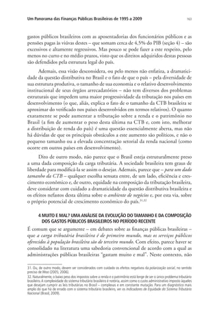 163Um Panorama das Finanças Públicas Brasileiras de 1995 a 2009
gastos públicos brasileiros com as aposentadorias dos funcionários públicos e as
pensões pagas às viúvas destes – que somam cerca de 4,5% do PIB (seção 4) – são
excessivos e altamente regressivos. Mas pouco se pode fazer a este respeito, pelo
menos no curto e no médio prazos, visto que os direitos adquiridos destas pessoas
são defendidos pela estrutura legal do país.
Ademais, essa visão desconsidera, ou pelo menos não enfatiza, a dramatici-
dade da questão distributiva no Brasil e o fato de que o país – pela diversidade de
sua estrutura produtiva, o tamanho de sua economia e o relativo desenvolvimento
institucional de seus órgãos arrecadatórios – não tem diversos dos problemas
estruturais que impedem uma maior progressividade da tributação nos países em
desenvolvimento (o que, aliás, explica o fato de o tamanho da CTB brasileira se
aproximar do verificado nos países desenvolvidos em termos relativos). O quanto
exatamente se pode aumentar a tributação sobre a renda e o patrimônio no
Brasil (a fim de aumentar o peso desta última na CTB e, com isto, melhorar
a distribuição de renda do país) é uma questão essencialmente aberta, mas não
há dúvidas de que os principais obstáculos a este aumento são políticos, e não o
pequeno tamanho ou a elevada concentração setorial da renda nacional (como
ocorre em outros países em desenvolvimento).
Dito de outro modo, não parece que o Brasil esteja estruturalmente preso
a uma dada composição da carga tributária. A sociedade brasileira tem graus de
liberdade para modificá-la se assim o desejar. Ademais, parece que – para um dado
tamanho da CTB – qualquer escolha sensata entre, de um lado, eficiência e cres-
cimento econômico e, de outro, equidade na composição da tributação brasileira,
deve considerar com cuidado a dramaticidade da questão distributiva brasileira e
os efeitos nefastos desta última sobre o ambiente de negócios e, por esta via, sobre
o próprio potencial de crescimento econômico do país.31,32
4 MUITO E MAL? UMAANÁLISE DA EVOLUÇÃO DOTAMANHO E DA COMPOSIÇÃO
DOS GASTOS PÚBLICOS BRASILEIROS NO PERÍODO RECENTE
É comum que se argumente – em debates sobre as finanças públicas brasileiras –
que a carga tributária brasileira é de primeiro mundo, mas os serviços públicos
oferecidos à população brasileira são de terceiro mundo. Com efeito, parece haver se
consolidado na literatura uma sabedoria convencional de acordo com a qual as
administrações públicas brasileiras “gastam muito e mal”. Neste contexto, não
31. Ou, de outro modo, devem ser considerados com cuidado os efeitos negativos da polarização social, no sentido
preciso de Woo (2005; 2006).
32. Naturalmente, o baixo peso dos impostos sobre a renda e o patrimônio está longe de ser o único problema tributário
brasileiro.A complexidade do sistema tributário brasileiro é notória, assim como o custo administrativo imposto àqueles
que desejam cumprir as leis tributárias no Brasil – complexas e em constante mutação. Para um diagnóstico mais
amplo do que há de errado com o sistema tributário brasileiro, ver os Indicadores de Equidade do Sistema Tributário
Nacional (Brasil, 2009).
 