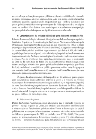 164 Um Panorama Macroeconômico das Finanças Públicas 2004-2011
surpreende que a elevação nos gastos públicos verificada em 2009 tenha chamado
atenção e preocupado diversos analistas. Esta seção tem como objetivo lançar luz
sobre estas questões, argumentando, em particular, que – embora o aumento dos
gastos públicos (medidos como porcentagem do PIB) seja natural e, em alguns
casos, até saudável – há, de fato, bons motivos para se acreditar que a composição
do gasto público brasileiro possa ser significativamente melhorada.
4.1 Conceitos básicos e a evolução histórica do gasto público no período pós-real
Existem duas metodologias básicas de divulgação dos dados sobre o gasto público
brasileiro. A primeira é a metodologia das Contas Nacionais, elaborada pela
Organização das Nações Unidas e adaptada ao caso brasileiro pelo IBGE (o órgão
encarregado de produzir as Contas Nacionais brasileiras). A segunda é a metodologia
da contabilidade pública brasileira, regulamentada pela Lei no
4.320, de 1964, e
seguida (algo livremente, diga-se) pelas administrações públicas brasileiras em seus
documentos oficiais. Ambas as metodologias têm virtudes e defeitos, admiradores
e críticos. Para os propósitos deste apêndice, importa notar que: i) a utilização
de uma ou de outra base de dados leva essencialmente ao mesmo diagnóstico
sobre a evolução histórica dos gastos públicos brasileiros no período pós-Plano
Real; ii) os dados da contabilidade pública permitem análises mais desagregadas
que os dados das Contas Nacionais; e iii) os dados das Contas Nacionais são mais
adequados para comparações internacionais.
Os gastos das administrações públicas podem ser divididos em quatro grupos
com características muito diferentes entre si, a saber: i) o consumo do governo;
ii) as despesas de investimento das administrações públicas; iii) os pagamentos (líquidos)
de juros das administrações públicas aos detentores de títulos da dívida pública;
e iv) as despesas das administrações públicas com benefícios previdenciários e de
assistência social. A seguir, discute-se o comportamento destes quatro tipos
de gastos públicos no período pós-real.
4.1.1 O consumo do governo
Dados das Contas Nacionais apontam claramente que o chamado consumo do
governo – ou seja, os gastos da União, dos estados e dos municípios brasileiros com
a remuneração de funcionários públicos ativos,33
com a depreciação do capital
público e com as compras de bens e serviços correntes – não variou muito (quando
medidos em porcentagem do PIB) no período entre 1995 e 2008. Tais gastos
podem ser aproximadamente decompostos em dois grupos: i) o valor adicionado
do governo – composto basicamente pelas remunerações dos servidores públicos
33. Note-se que o conceito de remuneração dos funcionários públicos das Contas Nacionais vai além dos pagamentos de
salários,englobando as contribuições sociais“efetivas”e“imputadas”pagas pelas administrações públicas aos funcionários.
 