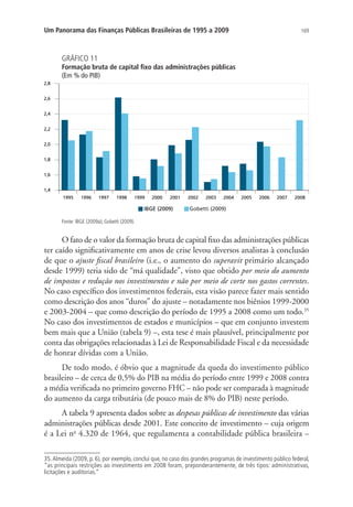 169Um Panorama das Finanças Públicas Brasileiras de 1995 a 2009
GRÁFICO 11
Formação bruta de capital fixo das administrações públicas
(Em % do PIB)
IBGE (2009) Gobetti (2009)
Fonte: IBGE (2009a); Gobetti (2009).
O fato de o valor da formação bruta de capital fixo das administrações públicas
ter caído significativamente em anos de crise levou diversos analistas à conclusão
de que o ajuste fiscal brasileiro (i.e., o aumento do superavit primário alcançado
desde 1999) teria sido de “má qualidade”, visto que obtido por meio do aumento
de impostos e redução nos investimentos e não por meio de corte nos gastos correntes.
No caso específico dos investimentos federais, esta visão parece fazer mais sentido
como descrição dos anos “duros” do ajuste – notadamente nos biênios 1999-2000
e 2003-2004 – que como descrição do período de 1995 a 2008 como um todo.35
No caso dos investimentos de estados e municípios – que em conjunto investem
bem mais que a União (tabela 9) –, esta tese é mais plausível, principalmente por
conta das obrigações relacionadas à Lei de Responsabilidade Fiscal e da necessidade
de honrar dívidas com a União.
De todo modo, é óbvio que a magnitude da queda do investimento público
brasileiro – de cerca de 0,5% do PIB na média do período entre 1999 e 2008 contra
a média verificada no primeiro governo FHC – não pode ser comparada à magnitude
do aumento da carga tributária (de pouco mais de 8% do PIB) neste período.
A tabela 9 apresenta dados sobre as despesas públicas de investimento das várias
administrações públicas desde 2001. Este conceito de investimento – cuja origem
é a Lei no
4.320 de 1964, que regulamenta a contabilidade pública brasileira –
35.Almeida (2009, p. 6), por exemplo, conclui que, no caso dos grandes programas de investimento público federal,
“as principais restrições ao investimento em 2008 foram, preponderantemente, de três tipos: administrativas,
licitações e auditorias.”
 