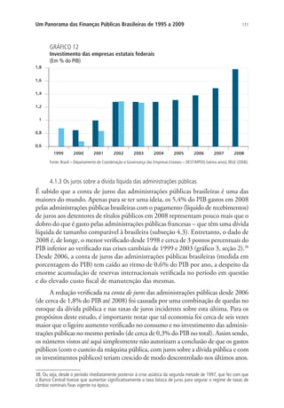 171Um Panorama das Finanças Públicas Brasileiras de 1995 a 2009
GRÁFICO 12
Investimento das empresas estatais federais
(Em % do PIB)
Fonte: Brasil – Departamento de Coordenação e Governança das Empresas Estatais – DEST/MPOG (vários anos); IBGE (2006).
4.1.3 Os juros sobre a dívida líquida das administrações públicas
É sabido que a conta de juros das administrações públicas brasileiras é uma das
maiores do mundo. Apenas para se ter uma ideia, os 5,4% do PIB gastos em 2008
pelas administrações públicas brasileiras com o pagamento (líquido de recebimentos)
de juros aos detentores de títulos públicos em 2008 representam pouco mais que o
dobro do que é gasto pelas administrações públicas francesas – que têm uma dívida
líquida de tamanho comparável à brasileira (subseção 4.3). Entretanto, o dado de
2008 é, de longe, o menor verificado desde 1998 e cerca de 3 pontos percentuais do
PIB inferior ao verificado nas crises cambiais de 1999 e 2003 (gráfico 3, seção 2).38
Desde 2006, a conta de juros das administrações públicas brasileiras (medida em
porcentagem do PIB) tem caído ao ritmo de 0,6% do PIB por ano, a despeito da
enorme acumulação de reservas internacionais verificada no período em questão
e do elevado custo fiscal de manutenção das mesmas.
A redução verificada na conta de juros das administrações públicas desde 2006
(de cerca de 1,8% do PIB até 2008) foi causada por uma combinação de quedas no
estoque da dívida pública e nas taxas de juros incidentes sobre esta última. Para os
propósitos deste estudo, é importante notar que tal economia foi cerca de seis vezes
maior que o ligeiro aumento verificado no consumo e no investimento das adminis-
trações públicas no mesmo período (de cerca de 0,3% do PIB no total). Assim sendo,
os números vistos até aqui simplesmente não autorizam a conclusão de que os gastos
públicos (com o custeio da máquina pública, com juros sobre a dívida pública e com
os investimentos públicos) teriam crescido de modo descontrolado nos últimos anos.
38. Ou seja, desde o período imediatamente posterior à crise asiática da segunda metade de 1997, que fez com que
o Banco Central tivesse que aumentar significativamente a taxa básica de juros para segurar o regime de taxas de
câmbio nominais fixas vigente na época.
 