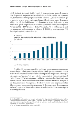 173Um Panorama das Finanças Públicas Brasileiras de 1995 a 2009
Lei Orgânica de Assistência Social – Loas); ii) o pagamento do seguro-desemprego
e das despesas de programas assistenciais (como o Bolsa Família, por exemplo);
e iii) transferências a instituições privadas sem fins lucrativos. O gráfico 14 deixa claro que
os gastos do governo com o regime geral da previdência e com seguro-desemprego
subiram cerca de 2% do PIB desde 1997. Dados da Secretaria do Tesouro Nacional
evidenciam, que as despesas com a Loas mais que dobrou como porcentagem do
PIB entre 2003 e 2007 (passando de 0,26% para 0,53% do PIB neste período).
No entanto, em ambos os casos, os números de 2008 (em porcentagem do PIB)
foram iguais ou inferiores aos de 2007.
GRÁFICO 14
Benefícios previdenciários do regime geral e seguro-desemprego
(Em % do PIB)
Fonte: STN (2009c); IBGE (2009b).
O gráfico 15, por sua vez, explicita o principal motivo desse aumento expres-
sivo, qual seja, a valorização do salário mínimo (ainda que o aumento no número
de benefícios concedidos também tenha sido importante no período). Muito já se
escreveu sobre a “explosão” do gasto público previdenciário (notadamente o geral,
excluindo a previdência dos servidores públicos) e assistencial no Brasil – não raro
em tons críticos.42
Raramente se encontra nesta literatura, entretanto, menções ao
fato de que a elevação destes gastos (e do salário mínimo) tem, em grande medida,
sido responsável por um significativo processo de desconcentração da renda pessoal
no Brasil43
– que, não surpreendentemente, se acelerou consideravelmente a partir
de 2003 (gráfico 16).
42. Giambiagi (2006, grifo do autor), por exemplo, sustenta que “[a] despesa previdenciária/assistencial é, de longe,
o maior problema fiscal brasileiro”. Velloso (2006, p. 3) vai mais longe, se propondo a, literalmente, “escancarar” a
culpa dos aumentos nos gastos públicos previdenciários (e nos gastos com servidores públicos) pela proximidade do
“apocalipse” (da volta da inflação, presume-se).
43.Ver, por exemplo, Soares, (2006) ou Ferreira et al. (2007)
 