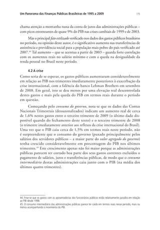 175Um Panorama das Finanças Públicas Brasileiras de 1995 a 2009
chama atenção a montanha russa da conta de juros das administrações públicas –
com picos estonteantes de quase 9% do PIB nas crises cambiais de 1999 e de 2003.
Mas o principal fato estilizado verificado nos dados dos gastos públicos brasileiros
no período, na opinião deste autor, é o significativo aumento nas transferências de
assistência e previdência social para a população mais pobre do país verificado até
2007.44
Tal aumento – que se acentua a partir de 2003 – guarda forte correlação
com os aumentos reais no salário mínimo e com a queda na desigualdade da
renda pessoal no Brasil neste período.
4.2 A crise
Como seria de se esperar, os gastos públicos aumentaram consideravelmente
em relação ao PIB nos trimestres imediatamente posteriores à exacerbação da
crise internacional, com a falência do banco Lehman Brothers em setembro
de 2008. Em geral, isto se deu menos por uma elevação real descontrolada
destes gastos e mais pela queda do PIB em termos reais durante o período
em questão.
Começando pelo consumo do governo, nota-se que os dados das Contas
Nacionais Trimestrais (dessazonalizados) indicam um aumento real de cerca
de 1,6% nestes gastos entre o terceiro trimestre de 2009 (o último dado dis-
ponível quando do fechamento deste texto) e o terceiro trimestre de 2008
(o trimestre imediatamente anterior aos reflexos da crise internacional do Brasil).
Uma vez que o PIB caiu cerca de 1,5% em termos reais neste período, não
é surpreendente que o consumo do governo (puxado principalmente pelos
salários dos servidores públicos – a maior parte do valor agregado do governo)
tenha crescido consideravelmente em porcentagem do PIB nos últimos
trimestres.45
Este crescimento apenas não foi maior porque as administrações
públicas parecem ter cortado boa parte dos seus gastos correntes excluídos o
pagamento de salários, juros e transferências públicas, de modo que o consumo
intermediário destas administrações caiu junto com o PIB (na média dos
últimos quatro trimestres).
44. Frise-se que os gastos com as aposentadorias dos funcionários públicos estão relativamente parados em relação
ao PIB desde 1998.
45. O consumo intermediário das administrações públicas parece ter caído em termos reais nesse período, mais ou
menos acompanhando o movimento do PIB.
 