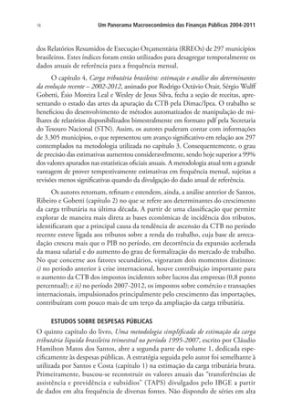 16 Um Panorama Macroeconômico das Finanças Públicas 2004-2011
dos Relatórios Resumidos de Execução Orçamentária (RREOs) de 297 municípios
brasileiros. Estes índices foram então utilizados para desagregar temporalmente os
dados anuais de referência para a frequência mensal.
O capítulo 4, Carga tributária brasileira: estimação e análise dos determinantes
da evolução recente – 2002-2012, assinado por Rodrigo Octávio Orair, Sérgio Wulff
Gobetti, Ésio Moreira Leal e Wesley de Jesus Silva, fecha a seção de receitas, apre-
sentando o estado das artes da apuração da CTB pela Dimac/Ipea. O trabalho se
beneficiou do desenvolvimento de métodos automatizados de manipulação de mi-
lhares de relatórios disponibilizados bimestralmente em formato pdf pela Secretaria
do Tesouro Nacional (STN). Assim, os autores puderam contar com informações
de 3.305 municípios, o que representou um avanço significativo em relação aos 297
contemplados na metodologia utilizada no capítulo 3. Consequentemente, o grau
de precisão das estimativas aumentou consideravelmente, sendo hoje superior a 99%
dos valores apurados nas estatísticas oficiais anuais. A metodologia atual tem a grande
vantagem de prover tempestivamente estimativas em frequência mensal, sujeitas a
revisões menos significativas quando da divulgação do dado anual de referência.
Os autores retomam, refinam e estendem, ainda, a análise anterior de Santos,
Ribeiro e Gobetti (capítulo 2) no que se refere aos determinantes do crescimento
da carga tributária na última década. A partir de uma classificação que permite
explorar de maneira mais direta as bases econômicas de incidência dos tributos,
identificaram que a principal causa da tendência de ascensão da CTB no período
recente esteve ligada aos tributos sobre a renda do trabalho, cuja base de arreca-
dação cresceu mais que o PIB no período, em decorrência da expansão acelerada
da massa salarial e do aumento do grau de formalização do mercado de trabalho.
No que concerne aos fatores secundários, vigoraram dois momentos distintos:
i) no período anterior à crise internacional, houve contribuição importante para
o aumento da CTB dos impostos incidentes sobre lucros das empresas (0,8 ponto
percentual); e ii) no período 2007-2012, os impostos sobre comércio e transações
internacionais, impulsionados principalmente pelo crescimento das importações,
contribuíram com pouco mais de um terço da ampliação da carga tributária.
ESTUDOS SOBRE DESPESAS PÚBLICAS
O quinto capítulo do livro, Uma metodologia simplificada de estimação da carga
tributária líquida brasileira trimestral no período 1995-2007, escrito por Cláudio
Hamilton Matos dos Santos, abre a segunda parte do volume 1, dedicada espe-
cificamente às despesas públicas. A estratégia seguida pelo autor foi semelhante à
utilizada por Santos e Costa (capítulo 1) na estimação da carga tributária bruta.
Primeiramente, buscou-se reconstruir os valores anuais das “transferências de
assistência e previdência e subsídios” (TAPS) divulgados pelo IBGE a partir
de dados em alta frequência de diversas fontes. Não dispondo de séries em alta
 