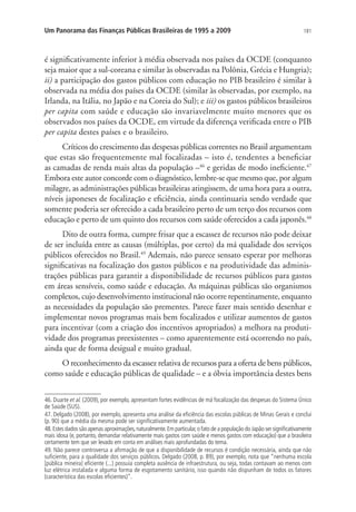 181Um Panorama das Finanças Públicas Brasileiras de 1995 a 2009
é significativamente inferior à média observada nos países da OCDE (conquanto
seja maior que a sul-coreana e similar às observadas na Polônia, Grécia e Hungria);
ii) a participação dos gastos públicos com educação no PIB brasileiro é similar à
observada na média dos países da OCDE (similar às observadas, por exemplo, na
Irlanda, na Itália, no Japão e na Coreia do Sul); e iii) os gastos públicos brasileiros
per capita com saúde e educação são invariavelmente muito menores que os
observados nos países da OCDE, em virtude da diferença verificada entre o PIB
per capita destes países e o brasileiro.
Críticos do crescimento das despesas públicas correntes no Brasil argumentam
que estas são frequentemente mal focalizadas – isto é, tendentes a beneficiar
as camadas de renda mais altas da população –46
e geridas de modo ineficiente.47
Embora este autor concorde com o diagnóstico, lembre-se que mesmo que, por algum
milagre, as administrações públicas brasileiras atingissem, de uma hora para a outra,
níveis japoneses de focalização e eficiência, ainda continuaria sendo verdade que
somente poderia ser oferecido a cada brasileiro perto de um terço dos recursos com
educação e perto de um quinto dos recursos com saúde oferecidos a cada japonês.48
Dito de outra forma, cumpre frisar que a escassez de recursos não pode deixar
de ser incluída entre as causas (múltiplas, por certo) da má qualidade dos serviços
públicos oferecidos no Brasil.49
Ademais, não parece sensato esperar por melhoras
significativas na focalização dos gastos públicos e na produtividade das adminis-
trações públicas para garantir a disponibilidade de recursos públicos para gastos
em áreas sensíveis, como saúde e educação. As máquinas públicas são organismos
complexos, cujo desenvolvimento institucional não ocorre repentinamente, enquanto
as necessidades da população são prementes. Parece fazer mais sentido desenhar e
implementar novos programas mais bem focalizados e utilizar aumentos de gastos
para incentivar (com a criação dos incentivos apropriados) a melhora na produti-
vidade dos programas preexistentes – como aparentemente está ocorrendo no país,
ainda que de forma desigual e muito gradual.
O reconhecimento da escassez relativa de recursos para a oferta de bens públicos,
como saúde e educação públicas de qualidade – e a óbvia importância destes bens
46. Duarte et al. (2009), por exemplo, apresentam fortes evidências de má focalização das despesas do Sistema Único
de Saúde (SUS).
47. Delgado (2008), por exemplo, apresenta uma análise da eficiência das escolas públicas de Minas Gerais e conclui
(p. 90) que a média da mesma pode ser significativamente aumentada.
48.Estes dados são apenas aproximações,naturalmente.Em particular,o fato de a população do Japão ser significativamente
mais idosa (e, portanto, demandar relativamente mais gastos com saúde e menos gastos com educação) que a brasileira
certamente tem que ser levado em conta em análises mais aprofundadas do tema.
49. Não parece controversa a afirmação de que a disponibilidade de recursos é condição necessária, ainda que não
suficiente, para a qualidade dos serviços públicos. Delgado (2008, p. 89), por exemplo, nota que “nenhuma escola
[pública mineira] eficiente (...) possuía completa ausência de infraestrutura, ou seja, todas contavam ao menos com
luz elétrica instalada e alguma forma de esgotamento sanitário, isso quando não dispunham de todos os fatores
(característica das escolas eficientes)”.
 