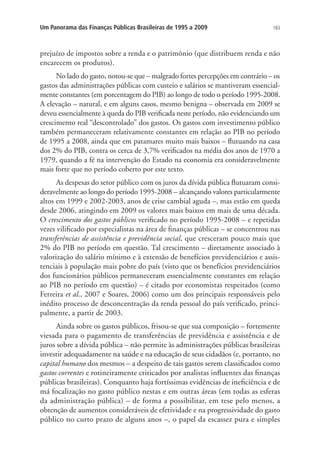 183Um Panorama das Finanças Públicas Brasileiras de 1995 a 2009
prejuízo de impostos sobre a renda e o patrimônio (que distribuem renda e não
encarecem os produtos).
No lado do gasto, notou-se que – malgrado fortes percepções em contrário – os
gastos das administrações públicas com custeio e salários se mantiveram essencial-
mente constantes (em porcentagem do PIB) ao longo de todo o período 1995-2008.
A elevação – natural, e em alguns casos, mesmo benigna – observada em 2009 se
deveu essencialmente à queda do PIB verificada neste período, não evidenciando um
crescimento real “descontrolado” dos gastos. Os gastos com investimento público
também permaneceram relativamente constantes em relação ao PIB no período
de 1995 a 2008, ainda que em patamares muito mais baixos – flutuando na casa
dos 2% do PIB, contra os cerca de 3,7% verificados na média dos anos de 1970 a
1979, quando a fé na intervenção do Estado na economia era consideravelmente
mais forte que no período coberto por este texto.
As despesas do setor público com os juros da dívida pública flutuaram consi-
deravelmente ao longo do período 1995-2008 – alcançando valores particularmente
altos em 1999 e 2002-2003, anos de crise cambial aguda –, mas estão em queda
desde 2006, atingindo em 2009 os valores mais baixos em mais de uma década.
O crescimento dos gastos públicos verificado no período 1995-2008 – e repetidas
vezes vilificado por especialistas na área de finanças públicas – se concentrou nas
transferências de assistência e previdência social, que cresceram pouco mais que
2% do PIB no período em questão. Tal crescimento – diretamente associado à
valorização do salário mínimo e à extensão de benefícios previdenciários e assis-
tenciais à população mais pobre do país (visto que os benefícios previdenciários
dos funcionários públicos permaneceram essencialmente constantes em relação
ao PIB no período em questão) – é citado por economistas respeitados (como
Ferreira et al., 2007 e Soares, 2006) como um dos principais responsáveis pelo
inédito processo de desconcentração da renda pessoal do país verificado, princi-
palmente, a partir de 2003.
Ainda sobre os gastos públicos, frisou-se que sua composição – fortemente
viesada para o pagamento de transferências de previdência e assistência e de
juros sobre a dívida pública – não permite às administrações públicas brasileiras
investir adequadamente na saúde e na educação de seus cidadãos (e, portanto, no
capital humano dos mesmos – a despeito de tais gastos serem classificados como
gastos correntes e rotineiramente criticados por analistas influentes das finanças
públicas brasileiras). Conquanto haja fortíssimas evidências de ineficiência e de
má focalização no gasto público nestas e em outras áreas (em todas as esferas
da administração pública) – de forma a possibilitar, em tese pelo menos, a
obtenção de aumentos consideráveis de efetividade e na progressividade do gasto
público no curto prazo de alguns anos –, o papel da escassez pura e simples
 