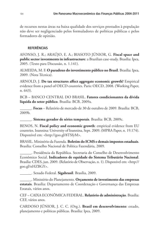 184 Um Panorama Macroeconômico das Finanças Públicas 2004-2011
de recursos nestas áreas na baixa qualidade dos serviços prestados à população
não deve ser negligenciado pelos formuladores de políticas públicas e pelos
formadores de opinião.
REFERÊNCIAS
AFONSO, J. R.; ARAÚJO, E. A.; BIASOTO JÚNIOR, G. Fiscal space and
public sector investments in infrastructure: a Brazilian case-study. Brasília: Ipea,
2005. (Texto para Discussão, n. 1.141).
ALMEIDA, M. F. O paradoxo do investimento público no Brasil. Brasília: Ipea,
2009. (Nota Técnica).
ARNOLD, J. Do tax structures affect aggregate economic growth? Empirical
evidence from a panel of OECD countries. Paris: OECD, 2008. (Working Paper,
n. 643).
BCB – BANCO CENTRAL DO BRASIL. Fatores condicionantes da dívida
líquida do setor público. Brasília: BCB, 2009a.
______. Focus – Relatório de mercado de 30 de outubro de 2009. Brasília: BCB,
2009b.
______. Sistema gerador de séries temporais. Brasília: BCB, 2009c.
BENOS, N. Fiscal policy and economic growth: empirical evidence from EU
countries. Ioannina: University of Ioannina, Sept. 2009. (MPRA Paper, n. 19.174).
Disponível em: http://goo.gl/8TSfyM.
BRASIL. Ministério da Fazenda. Boletim do ICMS e demais impostos estaduais.
Brasília: Conselho Nacional de Política Fazendária, 2009.
______. Presidência da República. Secretaria do Conselho de Desenvolvimento
Econômico Social. Indicadores de equidade do Sistema Tributário Nacional.
Brasília: CDES, jun. 2009. (Relatório de Observação, n. 1). Disponível em: http://
goo.gl/nHZBGY.
______. Senado Federal. Sigabrasil. Brasília, 2009.
______. Ministério do Planejamento. Orçamento de investimento das empresas
estatais. Brasília: Departamento de Coordenação e Governança das Empresas
Estatais, vários anos.
CEF – CAIXA ECONÔMICA FEDERAL. Relatório de administração. Brasília:
CEF, vários anos.
CARDOSO JÚNIOR, J. C. C. (Org.). Brasil em desenvolvimento: estado,
planejamento e políticas públicas. Brasília: Ipea, 2009.
 