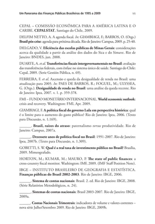 185Um Panorama das Finanças Públicas Brasileiras de 1995 a 2009
CEPAL – COMISSÃO ECONÔMICA PARA A AMÉRICA LATINA E O
CARIBE. CEPALSTAT, Santiago do Chile, 2009.
DELFIM NETTO, A. A agenda fiscal. In: GIAMBIAGI, F.; BARROS, O. (Orgs.)
Brasilpós-crise: agenda para próxima década. Rio de Janeiro: Campus, 2009. p. 25-40.
DELGADO, V. Eficiência das escolas públicas de Minas Gerais: considerações
acerca da qualidade a partir da análise dos dados do Sica e do Simave. Rio de
Janeiro: BNDES, jun. 2008.
DUARTE, A. et al. Transferências fiscais intergovernamentais no Brasil: avaliação
das transferências federais, com ênfase no sistema único de saúde. Santiago do Chile:
Cepal, 2009. (Serie Gestión Pública, n. 69).
FERREIRA, F. et al. Ascensão e queda da desigualdade de renda no Brasil: uma
atualização para 2005. In: PAES DE BARROS, R.; FOGUEL, M.; ULYSSEA,
G. (Orgs.). Desigualdade de renda no Brasil: uma análise da queda recente. Rio
de Janeiro: Ipea, 2007. v. 1. p. 359-378.
FMI – FUNDO MONETÁRIO INTERNACIONAL. World economic outlook:
crisis and recovery. Washington: FMI, Apr. 2009.
GIAMBIAGI, F. A política fiscal do governo Lula em perspectiva histórica: qual
é o limite para o aumento do gasto público? Rio de Janeiro: Ipea, 2006. (Texto
para Discussão, n. 1.169).
______. Brasil, raízes do atraso: paternalismo versus produtividade. Rio de
Janeiro: Campus, 2007a.
______. Dezessete anos de política fiscal no Brasil: 1991-2007. Rio de Janeiro:
Ipea, 2007b. (Texto para Discussão, n. 1.309).
GOBETTI, S. W. Qual é a real taxa de investimento público no Brasil? Brasília,
2009. Mimeografado.
HORTON, M.; KUMAR, M.; MAURO, P. The state of public finances: a
cross-country fiscal monitor. Washington: IMF, 2009. (IMF Staff Position Note).
IBGE – INSTITUTO BRASILEIRO DE GEOGRAFIA E ESTATÍSTICA.
Finanças públicas do Brasil 2002-2003. Rio de Janeiro: IBGE, 2006.
______. Sistema de contas nacionais: Brasil. 2. ed. Rio de Janeiro: IBGE, 2008.
(Série Relatórios Metodológicos, n. 24).
______. Sistemas de contas nacionais: Brasil 2003-2007. Rio de Janeiro: IBGE,
2009a.
______. Contas Nacionais Trimestrais: indicadores de volume e valores correntes –
nova série Julho/Setembro 2009. Rio de Janeiro: IBGE, 2009b.
 