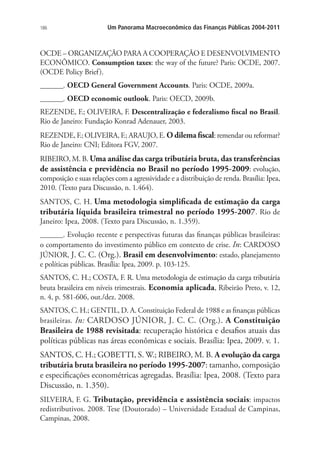 186 Um Panorama Macroeconômico das Finanças Públicas 2004-2011
OCDE – ORGANIZAÇÃO PARA A COOPERAÇÃO E DESENVOLVIMENTO
ECONÔMICO. Consumption taxes: the way of the future? Paris: OCDE, 2007.
(OCDE Policy Brief).
______. OECD General Government Accounts. Paris: OCDE, 2009a.
______. OECD economic outlook. Paris: OECD, 2009b.
REZENDE, F.; OLIVEIRA, F. Descentralização e federalismo fiscal no Brasil.
Rio de Janeiro: Fundação Konrad Adenauer, 2003.
REZENDE, F.; OLIVEIRA, F.; ARAUJO, E. O dilema fiscal: remendar ou reformar?
Rio de Janeiro: CNI; Editora FGV, 2007.
RIBEIRO, M. B. Uma análise das carga tributária bruta, das transferências
de assistência e previdência no Brasil no período 1995-2009: evolução,
composição e suas relações com a agressividade e a distribuição de renda. Brasília: Ipea,
2010. (Texto para Discussão, n. 1.464).
SANTOS, C. H. Uma metodologia simplificada de estimação da carga
tributária líquida brasileira trimestral no período 1995-2007. Rio de
Janeiro: Ipea, 2008. (Texto para Discussão, n. 1.359).
______. Evolução recente e perspectivas futuras das finanças públicas brasileiras:
o comportamento do investimento público em contexto de crise. In: CARDOSO
JÚNIOR, J. C. C. (Org.). Brasil em desenvolvimento: estado, planejamento
e políticas públicas. Brasília: Ipea, 2009. p. 103-125.
SANTOS, C. H.; COSTA, F. R. Uma metodologia de estimação da carga tributária
bruta brasileira em níveis trimestrais. Economia aplicada, Ribeirão Preto, v. 12,
n. 4, p. 581-606, out./dez. 2008.
SANTOS, C. H.; GENTIL, D. A. Constituição Federal de 1988 e as finanças públicas
brasileiras. In: CARDOSO JÚNIOR, J. C. C. (Org.). A Constituição
Brasileira de 1988 revisitada: recuperação histórica e desafios atuais das
políticas públicas nas áreas econômicas e sociais. Brasília: Ipea, 2009. v. 1.
SANTOS, C. H.; GOBETTI, S. W.; RIBEIRO, M. B. A evolução da carga
tributária bruta brasileira no período 1995-2007: tamanho, composição
e especificações econométricas agregadas. Brasília: Ipea, 2008. (Texto para
Discussão, n. 1.350).
SILVEIRA, F. G. Tributação, previdência e assistência sociais: impactos
redistributivos. 2008. Tese (Doutorado) – Universidade Estadual de Campinas,
Campinas, 2008.
 