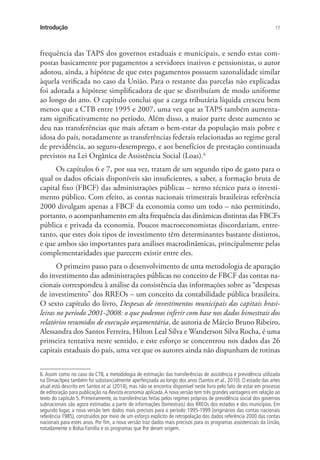 17Introdução
frequência das TAPS dos governos estaduais e municipais, e sendo estas com-
postas basicamente por pagamentos a servidores inativos e pensionistas, o autor
adotou, ainda, a hipótese de que estes pagamentos possuem sazonalidade similar
àquela verificada no caso da União. Para o restante das parcelas não explicadas
foi adotada a hipótese simplificadora de que se distribuíam de modo uniforme
ao longo do ano. O capítulo conclui que a carga tributária líquida cresceu bem
menos que a CTB entre 1995 e 2007, uma vez que as TAPS também aumenta-
ram significativamente no período. Além disso, a maior parte deste aumento se
deu nas transferências que mais afetam o bem-estar da população mais pobre e
idosa do país, notadamente as transferências federais relacionadas ao regime geral
de previdência, ao seguro-desemprego, e aos benefícios de prestação continuada
previstos na Lei Orgânica de Assistência Social (Loas).6
Os capítulos 6 e 7, por sua vez, tratam de um segundo tipo de gasto para o
qual os dados oficiais disponíveis são insuficientes, a saber, a formação bruta de
capital fixo (FBCF) das administrações públicas – termo técnico para o investi-
mento público. Com efeito, as contas nacionais trimestrais brasileiras referência
2000 divulgam apenas a FBCF da economia como um todo – não permitindo,
portanto, o acompanhamento em alta frequência das dinâmicas distintas das FBCFs
pública e privada da economia. Poucos macroeconomistas discordariam, entre-
tanto, que estes dois tipos de investimento têm determinantes bastante distintos,
e que ambos são importantes para análises macrodinâmicas, principalmente pelas
complementaridades que parecem existir entre eles.
O primeiro passo para o desenvolvimento de uma metodologia de apuração
do investimento das administrações públicas no conceito de FBCF das contas na-
cionais correspondeu à análise da consistência das informações sobre as “despesas
de investimento” dos RREOs – um conceito da contabilidade pública brasileira.
O sexto capítulo do livro, Despesas de investimentos municipais das capitais brasi-
leiras no período 2001-2008: o que podemos inferir com base nos dados bimestrais dos
relatórios resumidos de execução orçamentária, de autoria de Márcio Bruno Ribeiro,
Alessandra dos Santos Ferreira, Hilton Leal Silva e Wanderson Silva Rocha, é uma
primeira tentativa neste sentido, e este esforço se concentrou nos dados das 26
capitais estaduais do país, uma vez que os autores ainda não dispunham de rotinas
6. Assim como no caso da CTB, a metodologia de estimação das transferências de assistência e previdência utilizada
na Dimac/Ipea também foi substancialmente aperfeiçoada ao longo dos anos (Santos et al., 2010). O estado das artes
atual está descrito em Santos et al. (2014), mas não se encontra disponível neste livro pelo fato de estar em processo
de editoração para publicação na Revista economia aplicada.A nova versão tem três grandes vantagens em relação ao
texto do capítulo 5. Primeiramente, as transferências feitas pelos regimes próprios de previdência social dos governos
subnacionais são agora estimadas a partir de informações (bimestrais) dos RREOs dos estados e dos municípios. Em
segundo lugar, a nova versão tem dados mais precisos para o período 1995-1999 (originários das contas nacionais
referência 1985), construídos por meio de um esforço explícito de retropolação dos dados referência 2000 das contas
nacionais para estes anos. Por fim, a nova versão traz dados mais precisos para os programas assistenciais da União,
notadamente o Bolsa Família e os programas que lhe deram origem.
 