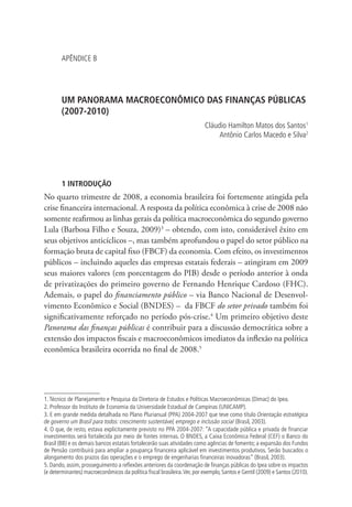 APÊNDICE B
UM PANORAMA MACROECONÔMICO DAS FINANÇAS PÚBLICAS
(2007-2010)
Cláudio Hamilton Matos dos Santos1
Antônio Carlos Macedo e Silva2
1 INTRODUÇÃO
No quarto trimestre de 2008, a economia brasileira foi fortemente atingida pela
crise financeira internacional. A resposta da política econômica à crise de 2008 não
somente reafirmou as linhas gerais da política macroeconômica do segundo governo
Lula (Barbosa Filho e Souza, 2009)3
– obtendo, com isto, considerável êxito em
seus objetivos anticíclicos –, mas também aprofundou o papel do setor público na
formação bruta de capital fixo (FBCF) da economia. Com efeito, os investimentos
públicos – incluindo aqueles das empresas estatais federais – atingiram em 2009
seus maiores valores (em porcentagem do PIB) desde o período anterior à onda
de privatizações do primeiro governo de Fernando Henrique Cardoso (FHC).
Ademais, o papel do financiamento público – via Banco Nacional de Desenvol-
vimento Econômico e Social (BNDES) – da FBCF do setor privado também foi
significativamente reforçado no período pós-crise.4
Um primeiro objetivo deste
Panorama das finanças públicas é contribuir para a discussão democrática sobre a
extensão dos impactos fiscais e macroeconômicos imediatos da inflexão na política
econômica brasileira ocorrida no final de 2008.5
1.Técnico de Planejamento e Pesquisa da Diretoria de Estudos e Políticas Macroeconômicas (Dimac) do Ipea.
2. Professor do Instituto de Economia da Universidade Estadual de Campinas (UNICAMP).
3. E em grande medida detalhada no Plano Plurianual (PPA) 2004-2007 que teve como título Orientação estratégica
de governo um Brasil para todos: crescimento sustentável, emprego e inclusão social (Brasil, 2003).
4. O que, de resto, estava explicitamente previsto no PPA 2004-2007: “A capacidade pública e privada de financiar
investimentos será fortalecida por meio de fontes internas. O BNDES, a Caixa Econômica Federal (CEF) o Banco do
Brasil (BB) e os demais bancos estatais fortalecerão suas atividades como agências de fomento; a expansão dos Fundos
de Pensão contribuirá para ampliar a poupança financeira aplicável em investimentos produtivos. Serão buscados o
alongamento dos prazos das operações e o emprego de engenharias financeiras inovadoras” (Brasil, 2003).
5. Dando, assim, prosseguimento a reflexões anteriores da coordenação de finanças públicas do Ipea sobre os impactos
(e determinantes) macroeconômicos da política fiscal brasileira.Ver, por exemplo, Santos e Gentil (2009) e Santos (2010).
 