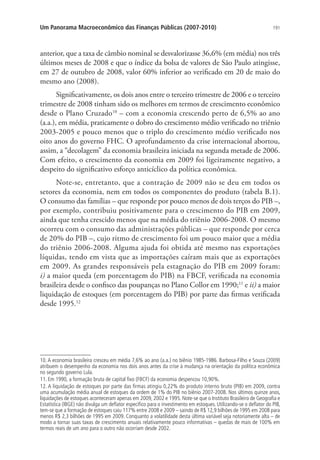 191Um Panorama Macroeconômico das Finanças Públicas (2007-2010)
anterior, que a taxa de câmbio nominal se desvalorizasse 36,6% (em média) nos três
últimos meses de 2008 e que o índice da bolsa de valores de São Paulo atingisse,
em 27 de outubro de 2008, valor 60% inferior ao verificado em 20 de maio do
mesmo ano (2008).
Significativamente, os dois anos entre o terceiro trimestre de 2006 e o terceiro
trimestre de 2008 tinham sido os melhores em termos de crescimento econômico
desde o Plano Cruzado10
– com a economia crescendo perto de 6,5% ao ano
(a.a.), em média, praticamente o dobro do crescimento médio verificado no triênio
2003-2005 e pouco menos que o triplo do crescimento médio verificado nos
oito anos do governo FHC. O aprofundamento da crise internacional abortou,
assim, a “decolagem” da economia brasileira iniciada na segunda metade de 2006.
Com efeito, o crescimento da economia em 2009 foi ligeiramente negativo, a
despeito do significativo esforço anticíclico da política econômica.
Note-se, entretanto, que a contração de 2009 não se deu em todos os
setores da economia, nem em todos os componentes do produto (tabela B.1).
O consumo das famílias – que responde por pouco menos de dois terços do PIB –,
por exemplo, contribuiu positivamente para o crescimento do PIB em 2009,
ainda que tenha crescido menos que na média do triênio 2006-2008. O mesmo
ocorreu com o consumo das administrações públicas – que responde por cerca
de 20% do PIB –, cujo ritmo de crescimento foi um pouco maior que a média
do triênio 2006-2008. Alguma ajuda foi obtida até mesmo nas exportações
líquidas, tendo em vista que as importações caíram mais que as exportações
em 2009. As grandes responsáveis pela estagnação do PIB em 2009 foram:
i) a maior queda (em porcentagem do PIB) na FBCF, verificada na economia
brasileira desde o confisco das poupanças no Plano Collor em 1990;11
e ii) a maior
liquidação de estoques (em porcentagem do PIB) por parte das firmas verificada
desde 1995.12
10. A economia brasileira cresceu em média 7,6% ao ano (a.a.) no biênio 1985-1986. Barbosa-Filho e Souza (2009)
atribuem o desempenho da economia nos dois anos antes da crise à mudança na orientação da política econômica
no segundo governo Lula.
11. Em 1990, a formação bruta de capital fixo (FBCF) da economia despencou 10,90%.
12. A liquidação de estoques por parte das firmas atingiu 0,22% do produto interno bruto (PIB) em 2009, contra
uma acumulação média anual de estoques da ordem de 1% do PIB no biênio 2007-2008. Nos últimos quinze anos,
liquidações de estoques aconteceram apenas em 2009, 2002 e 1995. Note-se que o Instituto Brasileiro de Geografia e
Estatística (IBGE) não divulga um deflator específico para o investimento em estoques. Utilizando-se o deflator do PIB,
tem-se que a formação de estoques caiu 117% entre 2008 e 2009 – saindo de R$ 12,9 bilhões de 1995 em 2008 para
menos R$ 2,3 bilhões de 1995 em 2009. Conquanto a volatilidade desta última variável seja notoriamente alta – de
modo a tornar suas taxas de crescimento anuais relativamente pouco informativas – quedas de mais de 100% em
termos reais de um ano para o outro não ocorriam desde 2002.
 