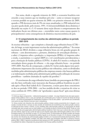193Um Panorama Macroeconômico das Finanças Públicas (2007-2010)
Em suma, desde o segundo trimestre de 2009, a economia brasileira tem
crescido a taxas maiores que no imediato pré-crise – como se tentasse recuperar
o terreno perdido no quarto trimestre de 2008 e no primeiro trimestre de 2009,
quando o PIB decresceu mais de 9% em taxas anualizadas e o PIB industrial teve
sua pior queda desde, pelo menos, 1991. A (in)sustentabilidade desta dinâmica é
discutida nas seções 4 e 5. O restante desta seção discute o comportamento dos
indicadores fiscais nos últimos anos – entendidos tanto como causas quanto (e
principalmente) como consequências da dinâmica macroeconômica do país.
2.1 O comportamento das receitas das administrações públicas no período
2007-2010
As receitas tributárias – que compõem a chamada carga tributária bruta (CTB) –
são, de longe, as mais importantes receitas das administrações públicas.13
As contas
nacionais do IBGE dividem a carga tributária bruta em três grandes grupos de
tributos – com determinantes e, portanto, dinâmicas de arrecadação distintas –,
a saber: i) impostos sobre a produção e a importação (IPRIs); ii) impostos sobre
a renda, o patrimônio e o capital (IRPCs); e iii) contribuições previdenciárias e
para a formação de fundos públicos (CPFPs). A tabela B.3 mostra a evolução da
arrecadação destes grupos de tributos – e da carga tributária bruta – no período
1995-2009. Para fins de comparação, a tabela B.3 inclui ainda alguns itens parti-
cularmente importantes das receitas públicas não tributárias, como os dividendos
recebidos pelas administrações públicas das empresas estatais e dos bancos públicos
e as indenizações recebidas pelas administrações públicas pela utilização de recursos
petrolíferos – também chamadas de royalties do petróleo.14
O crescimento da carga tributária bruta (medida em porcentagem do PIB) é
um dos fatos estilizados mais marcantes das finanças públicas brasileiras no perí-
odo após o Plano Real (tabela B.3). Claramente, a maior parte deste crescimento
se deu no período 1998-2004 – em boa medida devido a tentativas de evitar as
crises cambiais de 1999 e 2002 e de “aprofundar o ajuste fiscal” após estas últimas
13.Ainda que alguns componentes – relativamente pequenos é verdade – da carga tributária bruta não sejam propria-
mente receitas públicas. Este é o caso, por exemplo, das contribuições para o Fundo de Garantia do Tempo de Serviço
(FGTS) – um fundo de propriedade dos trabalhadores brasileiros e não do setor público – que somente são consideradas
como parte da carga tributária bruta por serem compulsórias.
14. Outras receitas não tributárias das administrações públicas incluem receitas provenientes de: i) aluguéis e con-
cessões; ii) venda de bens e serviços ao setor privado; iii) recebimento de transferências dos setores privado e externo;
iv) alienação de bens móveis e imóveis; v) juros recebidos pelas administrações públicas; vi) amortizações de dívidas
contraídas pelo setor privado junto ao setor público; e vii) resultado do Banco Central do Brasil (BCB). Tendo em vista
que o volume dos juros pagos pelas administrações públicas brasileiras é bem maior que o volume dos juros recebidos
por estas últimas, segue-se aqui a praxe de tratar os juros líquidos pagos pelas administrações públicas como um item
de despesa destas (a ser discutido na seção 2.2). Da mesma forma, as amortizações das dívidas privadas são tratadas
no contexto da dinâmica do endividamento público líquido (a ser discutida na seção 2.3). Os demais componentes
das receitas não tributárias das administrações públicas tendem a ser macroeconomicamente desimportantes, difíceis
de mensurar e/ou tecnicalidades contábeis. Até 2006, estes dados eram divulgados pelo IBGE na pesquisa Finanças
públicas (IBGE, 2006). O aparente cancelamento desta pesquisa em 2007 representou, assim, um retrocesso lamentável
na qualidade dos dados à disposição dos pesquisadores das finanças públicas brasileiras.
 