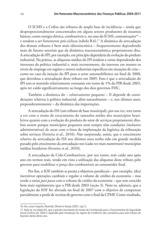 196 Um Panorama Macroeconômico das Finanças Públicas 2004-2011
O ICMS e a Cofins são tributos de ampla base de incidência – ainda que
desproporcionalmente concentrados em alguns setores produtores de insumos
básicos, como energia elétrica, combustíveis e, no caso do ICMS, comunicações16
–
e tendem a ser fortemente pró-cíclicos (tabela B.6).17
A dinâmica da arrecadação
dos demais tributos é bem mais idiossincrática – frequentemente dependendo
mais de fatores setoriais que da dinâmica macroeconômica propriamente dita.
A arrecadação do IPI, por exemplo, em princípio dependeria da evolução do produto
industrial. Na prática, as alíquotas médias do IPI tendem a variar dependendo dos
interesses da política industrial e, mais recentemente, do interesse em manter os
níveis de emprego em regiões e setores industriais específicos em situações de crise –
como no caso da isenção do IPI para o setor automobilístico no final de 2008,
que derrubou a arrecadação deste tributo em 2009. Fato é que a arrecadação do
IPI tem se mantido relativamente constante em torno de 1% do PIB desde 2003,
após ter caído significativamente ao longo dos dois governos FHC.
Também a dinâmica do – relativamente pequeno – II depende de consi-
derações relativas à política industrial, além naturalmente – e, nos últimos anos,
preponderantemente – da dinâmica das importações.
A arrecadação do ISS (um tributo de base municipal), por sua vez, tem tanto
a ver com o ritmo de crescimento do tamanho médio dos municípios brasi-
leiros quanto com a evolução do produto do setor de serviços propriamente dito.
Isto ocorre porque municípios pequenos nem sempre têm condições (inclusive
administrativas) de arcar com o ônus da implantação da logística da tributação
sobre serviços (Ferreira et al., 2010). Não surpreende, assim, que o crescimento
relativo da arrecadação do ISS nos últimos anos tenha sido em grande medida
puxado pelo crescimento da arrecadação nos (cada vez mais numerosos) municípios
médios brasileiros (Ferreira et al., 2010).
A arrecadação da Cide-Combustíveis, por seu turno, tem caído ano após
ano em termos reais, tendo em vista a utilização das alíquotas deste tributo pelo
governo para estabilizar o preço dos combustíveis ao consumidor final.
Por fim, o IOF também se presta a objetivos parafiscais – por exemplo, (des)
incentivar operações cambiais e regular o volume de crédito da economia – mas
tende a variar pari passu com o volume de crédito da economia – que tem crescido
bem mais rapidamente que o PIB desde 2003 (seção 3). Note-se, ademais, que a
legislação do IOF foi alterada no final de 2007 com o objetivo de compensar
parcialmente a perda de receitas do governo com o final da CPMF. Como resultado,
16.Ver, a esse respeito, Rezende, Oliveira e Araújo (2007, cap.1).
17. Note-se, na tabela B.6, que o grande crescimento da receita da Contribuição para o Financiamento da Seguridade
Social (Cofins) em 2004 é explicado pela introdução do regime de incidência não cumulativa para este tributo em
fevereiro deste último ano.
 