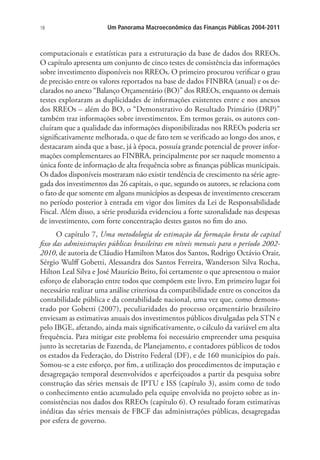 18 Um Panorama Macroeconômico das Finanças Públicas 2004-2011
computacionais e estatísticas para a estruturação da base de dados dos RREOs.
O capítulo apresenta um conjunto de cinco testes de consistência das informações
sobre investimento disponíveis nos RREOs. O primeiro procurou verificar o grau
de precisão entre os valores reportados na base de dados FINBRA (anual) e os de-
clarados no anexo “Balanço Orçamentário (BO)” dos RREOs, enquanto os demais
testes exploraram as duplicidades de informações existentes entre e nos anexos
dos RREOs – além do BO, o “Demonstrativo do Resultado Primário (DRP)”
também traz informações sobre investimentos. Em termos gerais, os autores con-
cluíram que a qualidade das informações disponibilizadas nos RREOs poderia ser
significativamente melhorada, o que de fato tem se verificado ao longo dos anos, e
destacaram ainda que a base, já à época, possuía grande potencial de prover infor-
mações complementares ao FINBRA, principalmente por ser naquele momento a
única fonte de informação de alta frequência sobre as finanças públicas municipais.
Os dados disponíveis mostraram não existir tendência de crescimento na série agre-
gada dos investimentos das 26 capitais, o que, segundo os autores, se relaciona com
o fato de que somente em alguns municípios as despesas de investimento cresceram
no período posterior à entrada em vigor dos limites da Lei de Responsabilidade
Fiscal. Além disso, a série produzida evidenciou a forte sazonalidade nas despesas
de investimento, com forte concentração destes gastos no fim do ano.
O capítulo 7, Uma metodologia de estimação da formação bruta de capital
fixo das administrações públicas brasileiras em níveis mensais para o período 2002-
2010, de autoria de Cláudio Hamilton Matos dos Santos, Rodrigo Octávio Orair,
Sérgio Wulff Gobetti, Alessandra dos Santos Ferreira, Wanderson Silva Rocha,
Hilton Leal Silva e José Maurício Brito, foi certamente o que apresentou o maior
esforço de elaboração entre todos que compõem este livro. Em primeiro lugar foi
necessário realizar uma análise criteriosa da compatibilidade entre os conceitos da
contabilidade pública e da contabilidade nacional, uma vez que, como demons-
trado por Gobetti (2007), peculiaridades do processo orçamentário brasileiro
enviesam as estimativas anuais dos investimentos públicos divulgadas pela STN e
pelo IBGE, afetando, ainda mais significativamente, o cálculo da variável em alta
frequência. Para mitigar este problema foi necessário empreender uma pesquisa
junto às secretarias de Fazenda, de Planejamento, e contadores públicos de todos
os estados da Federação, do Distrito Federal (DF), e de 160 municípios do país.
Somou-se a este esforço, por fim, a utilização dos procedimentos de imputação e
desagregação temporal desenvolvidos e aperfeiçoados a partir da pesquisa sobre
construção das séries mensais de IPTU e ISS (capítulo 3), assim como de todo
o conhecimento então acumulado pela equipe envolvida no projeto sobre as in-
consistências nos dados dos RREOs (capítulo 6). O resultado foram estimativas
inéditas das séries mensais de FBCF das administrações públicas, desagregadas
por esfera de governo.
 